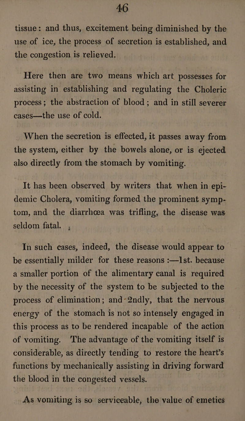 tissue: and thus, excitement being diminished by the use of ice, the process of secretion is established, and the congestion is relieved. Here then are two means which art possesses for assisting in establishing and regulating the Choleric process; the abstraction of blood; and in still severer cases—the use of cold. When the secretion is effected, it passes away from the system, either by the bowels alone, or is bape also directly from the stomach by vomiting. It has been observed by vegies that when in epi- demic Cholera, vomiting formed the prominent symp- tom, and the diarrhoea was trifling, the disease was seldom fatal. , In such cases, indeed, the disease would appear to be essentially milder for these reasons :—lst. because a smaller portion of the alimentary canal is required by the necessity of the system to be subjected to the process of elimination; and-2ndly, that the nervous energy of the stomach is not so intensely engaged in this process as to be rendered incapable of the action of vomiting. ‘The advantage of the vomiting itself is considerable, as directly tending to restore the heart’s functions by mechanically assisting in driving forward the blood in the congested vessels. As vomiting is so serviceable, the value of emetics