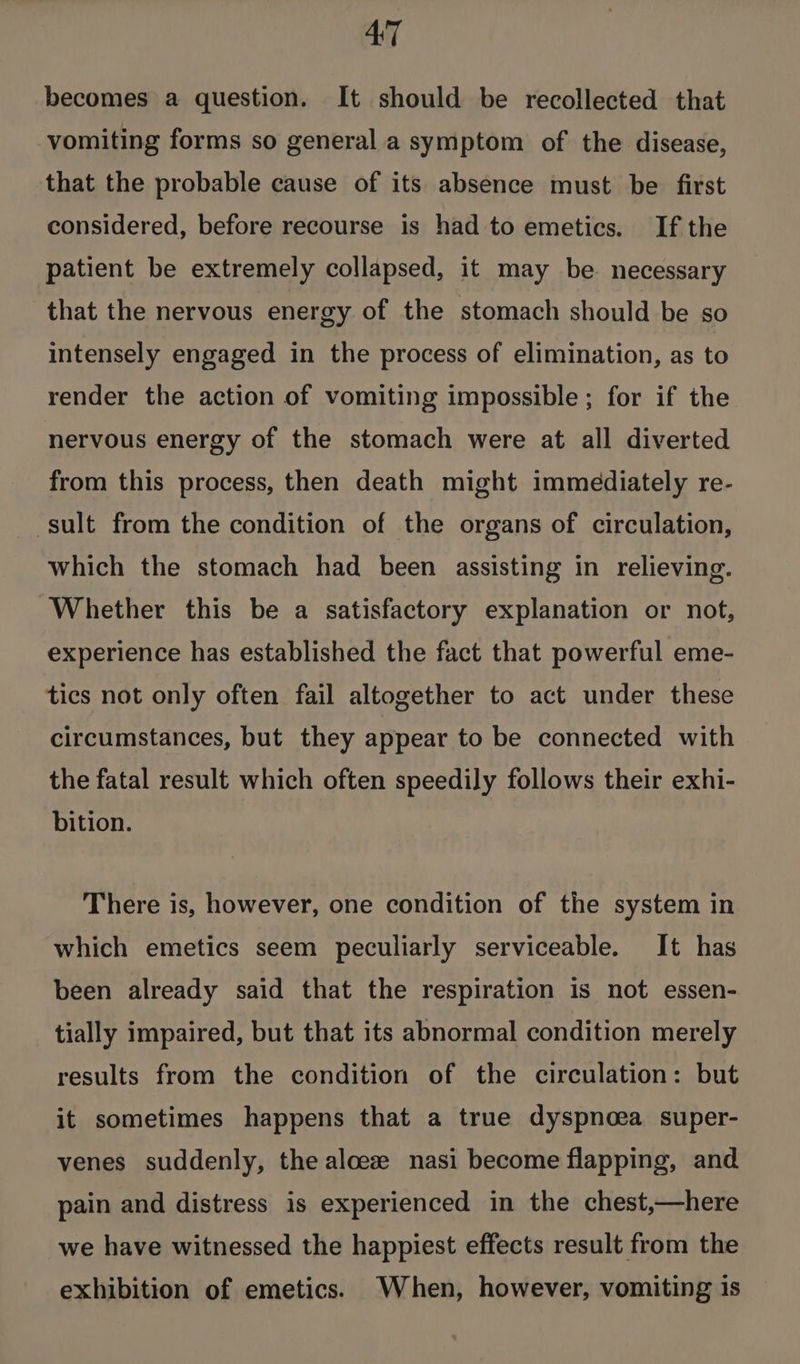 AT becomes a question. It should be recollected that vomiting forms so general a symptom of the disease, that the probable cause of its absence must be first considered, before recourse is had to emetics. If the patient be extremely collapsed, it may be necessary that the nervous energy of the stomach should be so intensely engaged in the process of elimination, as to render the action of vomiting impossible; for if the nervous energy of the stomach were at all diverted from this process, then death might immediately re- sult from the condition of the organs of circulation, which the stomach had been assisting in relieving. Whether this be a satisfactory explanation or not, experience has established the fact that powerful eme- tics not only often fail altogether to act under these circumstances, but they appear to be connected with the fatal result which often speedily follows their exhi- bition. There is, however, one condition of the system in which emetics seem peculiarly serviceable. It has been already said that the respiration is not essen- tially impaired, but that its abnormal condition merely results from the condition of the circulation: but it sometimes happens that a true dyspnoea super- venes suddenly, the aloee nasi become flapping, and pain and distress is experienced in the chest,—here we have witnessed the happiest effects result from the exhibition of emetics. When, however, vomiting is