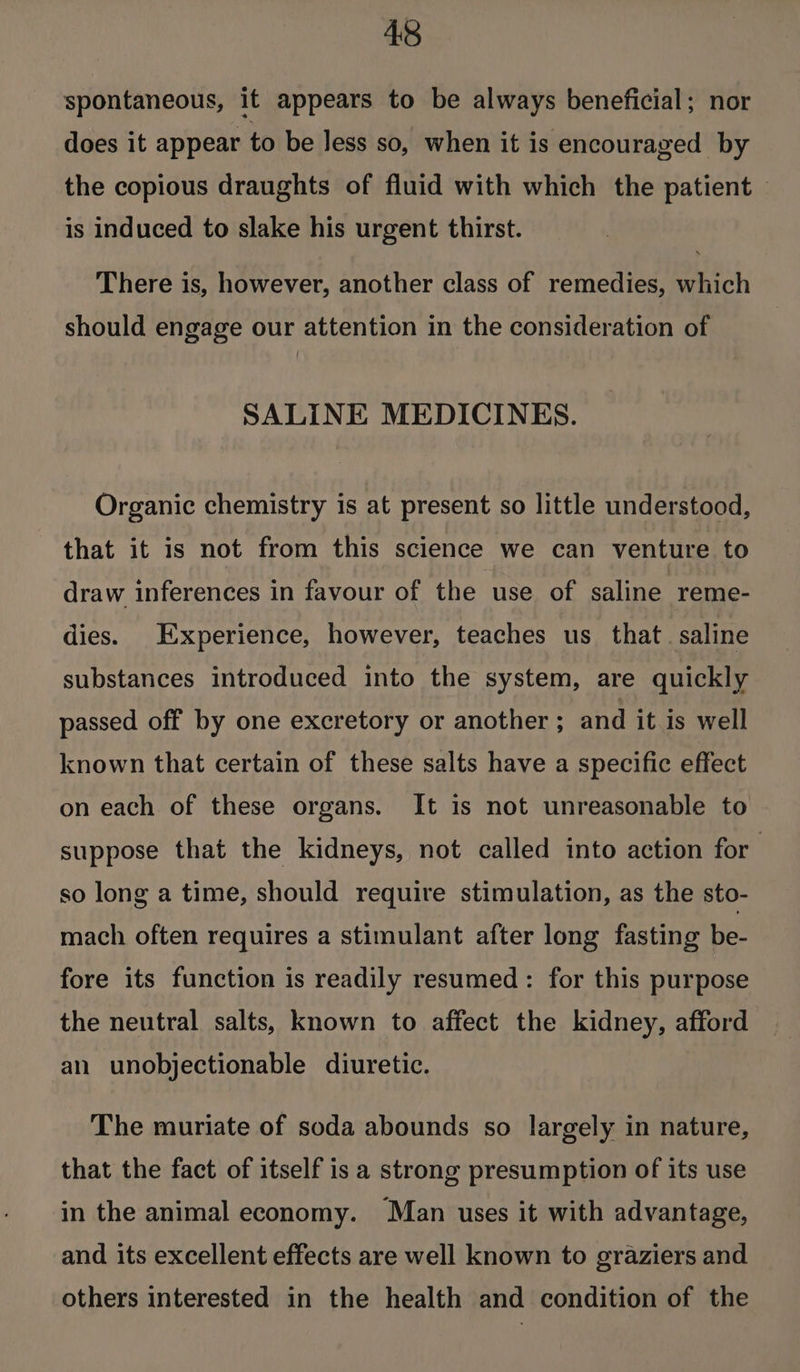 spontaneous, it appears to be always beneficial; nor does it appear to be less so, when it is encouraged by the copious draughts of fluid with which the patient — is induced to slake his urgent thirst. There is, however, another class of remedies, which should engage our attention in the consideration of SALINE MEDICINES. Organic chemistry is at present so little understood, that it is not from this science we can venture to draw inferences in favour of the use of saline reme- dies. Experience, however, teaches us that. saline substances introduced into the system, are quickly passed off by one excretory or another ; and it is well known that certain of these salts have a specific effect on each of these organs. It is not unreasonable to suppose that the kidneys, not called into action for so long a time, should require stimulation, as the sto- mach often requires a stimulant after long fasting be- fore its function is readily resumed: for this purpose the neutral salts, known to affect the kidney, afford an unobjectionable diuretic. The muriate of soda abounds so largely in nature, that the fact of itself is a strong presumption of its use in the animal economy. Man uses it with advantage, and. its excellent effects are well known to graziers and others interested in the health and condition of the