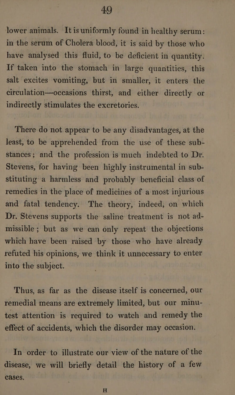 lower animals. It is uniformly found in healthy serum: in the serum of Cholera blood, it is said by those who have analysed this fluid, to be deficient in quantity. If taken into the stomach in large quantities, this salt excites vomiting, but in smaller, it enters the circulation—occasions thirst, and either directly or indirectly stimulates the excretories. There do not appear to be any disadvantages, at the least, to be apprehended from the use of these sub- stances; and the profession is much indebted to Dr. Stevens, for having been highly instrumental in sub- stituting a harmless and probably beneficial class of remedies in the place of medicines of a most injurious and fatal tendency. The theory, indeed, on which Dr. Stevens supports the saline treatment is not ad- missible ; but as we can only repeat the objections which have been raised by those who have already refuted his opinions, we think it unnecessary to enter into the subject. Thus, as far as the disease itself is concerned, our remedial means are extremely limited, but our minu- test attention is required to watch and remedy the effect of accidents, which the disorder may occasion. In order to illustrate our view of the nature of the disease, we will briefly detail the history of a few cases. | H
