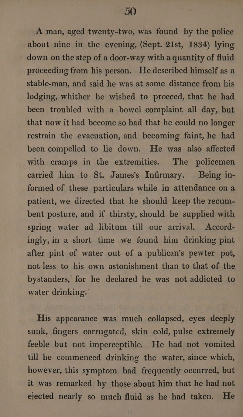 A man, aged twenty-two, was found by the police about nine in the evening, (Sept. 21st, 1834) lying - down on the step of a door-way witha quantity of fluid proceeding from his person. He described himself as a stable-man, and said he was at some distance from his lodging, whither he wished to proceed, that he had been troubled with a bowel complaint all day, but that now it had become so bad that he could no longer restrain the evacuation, and becoming faint, he had been compelled to lie down. He was also affected with cramps in the extremities. The policemen carried him to St. James’s Infirmary. Being in- formed of these particulars while in attendance on a patient, we directed that he should keep the recum- bent posture, and if thirsty, should be supplied with spring water ad libitum till our arrival. Accord- ingly, in a short time we found him drinking pint after pint of water out of a publican’s pewter pot, not less to his own astonishment than to that of. the bystanders, for he declared he was not addicted to water drinking. | » His appearance was much collapsed, eyes deeply sunk, fingers corrugated, skin cold, pulse extremely _ feeble but not imperceptible. He had not vomited till he commenced drinking the water, since which, however, this symptom had frequently occurred, but it was remarked by those about him that he had not ejected nearly so much fluid as he had taken. He