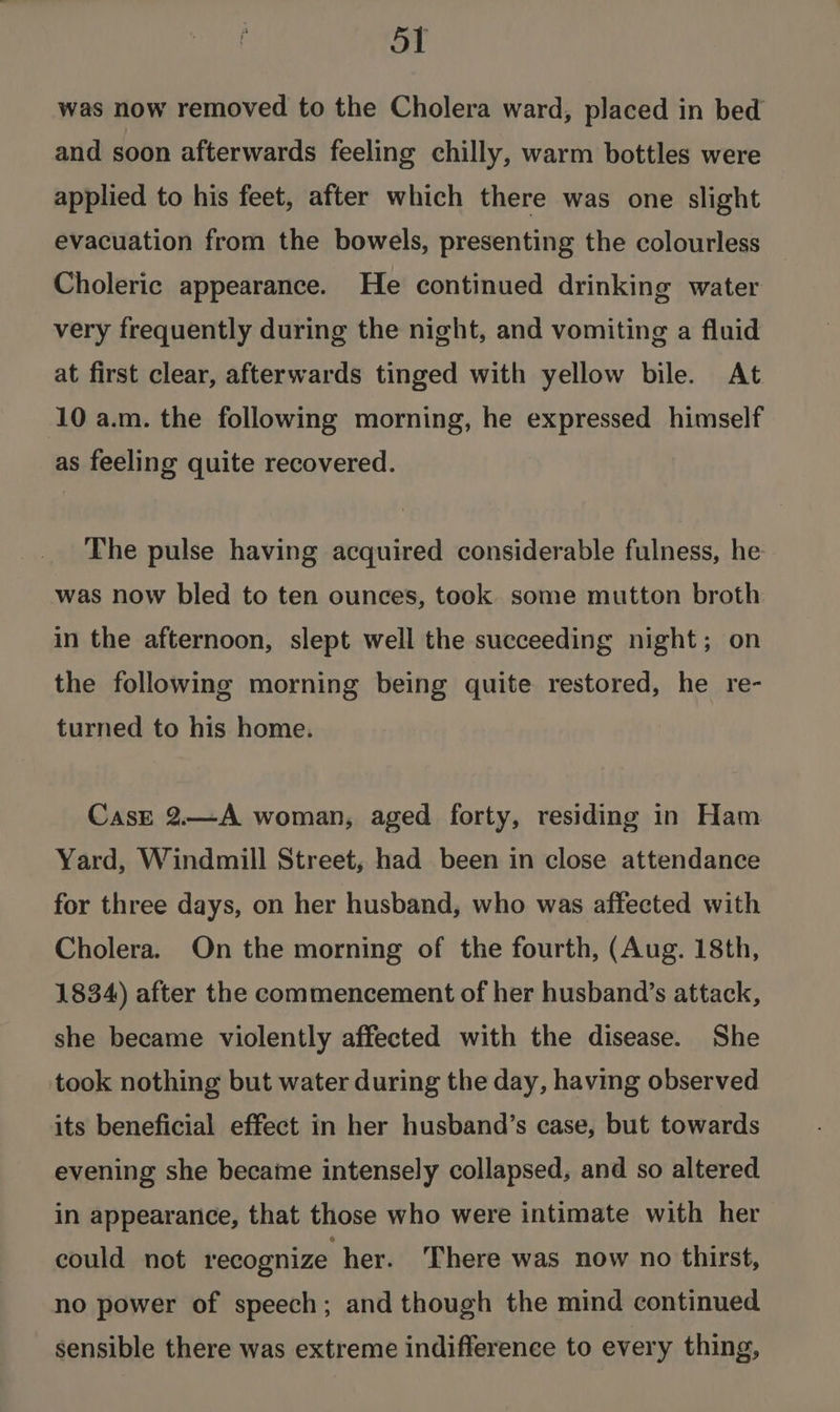 was now removed to the Cholera ward, placed in bed and soon afterwards feeling chilly, warm bottles were applied to his feet, after which there was one slight evacuation from the bowels, presenting the colourless Choleric appearance. He continued drinking water very frequently during the night, and vomiting a fluid at first clear, afterwards tinged with yellow bile. At 10 a.m. the following morning, he expressed himself as feeling quite recovered. The pulse having acquired considerable fulness, he was now bled to ten ounces, took some mutton broth in the afternoon, slept well the succeeding night; on the following morning being quite restored, he re- turned to his home. Cast 2.—A woman, aged forty, residing in Ham Yard, Windmill Street, had been in close attendance for three days, on her husband, who was affected with Cholera. On the morning of the fourth, (Aug. 18th, 1834) after the commencement of her husband’s attack, she became violently affected with the disease. She took nothing but water during the day, having observed its beneficial effect in her husband’s case, but towards evening she became intensely collapsed, and so altered in appearance, that those who were intimate with her could not recognize her. There was now no thirst, no power of speech; and though the mind continued sensible there was extreme indifference to every thing,