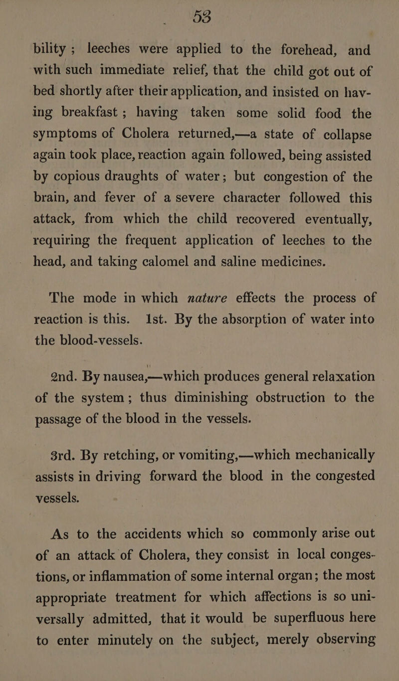 bility ; leeches were applied to the forehead, and with such immediate relief, that the child got out of bed shortly after their application, and insisted on hav- ing breakfast ; having taken some solid food the symptoms of Cholera returned,—a state of collapse again took place, reaction again followed, being assisted by copious draughts of water; but congestion of the brain, and fever of a severe character followed this attack, from which the child recovered eventually, requiring the frequent application of leeches to the head, and taking calomel and saline medicines. The mode in which nature effects the process of reaction. is this. Ist. By the absorption of water into the blood-vessels. and. By nausea,—which produces general relaxation of the system; thus diminishing obstruction to the passage of the blood in the vessels. 3rd. By retching, or vomiting,—which mechanically assists in driving forward the blood in the congested vessels. As to the accidents which so commonly arise out of an attack of Cholera, they consist in local conges- tions, or inflammation of some internal organ; the most appropriate treatment for which affections is so uni- versally admitted, that it would be superfluous here to enter minutely on the subject, merely observing
