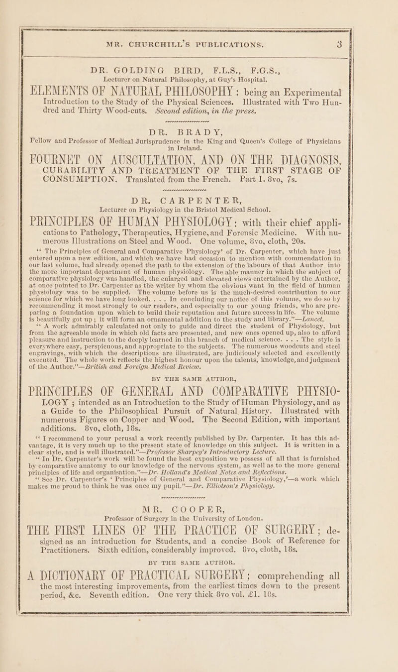 BR GOLDING BERD? OF.L.8. 54 2FsG.S.3 Lecturer on Natural Philosophy, at Guy’s Hospital. KLEMENTS OF NATURAL PHILOSOPHY : being an Experimental Introduction to the Study of the Physical Sciences. Illustrated with Two Hun- dred and Thirty Wood-cuts, Second edition, in the press. DOD rere ne rere Dives) DawaL ly Xe Fellow and Professor of Medical Jurisprudence in the King and Queen’s College of Physicians in Ireland. FOURNET ON AUSCULTATION, AND ON THE DIAGNOSIS, CURABILITY AND TREATMENT OF THE FIRST STAGE OF CONSUMPTION. Translated from the French. Part I. 8vo, 7s. DEP OLPLA LISELI LOD DRO Cw RPE NDE, Lecturer on Physiology in the Bristol Medical School. PRINCIPLES OF HUMAN PHYSIOLOGY; with their chief appli- cationsto Pathology, Therapeutics, Hygiene,and Forensic Medicine. With nu- merous Illustrations on Steel and Wood. One volume, 8vo, cloth, 20s. ‘* The Principles of General and Comparative Physiology’ of Dr. Carpenter, which have just entered upon a new edition, and which we have had occasion to mention with commendation in our last volume, had already opened the path to the extension of the labours of that Author into the more important department of human physiology. The able manner in which the subject of comparative physiology was handled, the enlarged and elevated views entertained by the Author, at once pointed to Dr. Carpenter as the writer by whom the obvious want in the field of human physiology was to be supplied. The volume before us is the much-desired contribution to our science for which we have long looked. . . . In concluding our notice of this volume, we do so by recommending it most strongly to our readers, and especially to our young friends, who are pre- paring a foundation upon which to build their reputation and future success in life. The volume is beautifully got up; it will form an ornamental addition to the study and library.”—Lancet. «* A work admirably calculated not only to guide and direct the student of Physiology, but from the agreeable mode in which old facts are presented, and new ones opened up, also to afford pleasure and instruction to the deeply learned in this branch of medical science. ... The style is everywhere easy, perspicuous, and appropriate to the subjects. The numerous woodcuts and steel engravings, with which the descriptions are illustrated, are judiciously selected and excellently executed. The whole work reflects the highest honour upon the talents, knowledge, and judgment of the Author.”—British and Foreign Medical Review. BY THE SAME AUTHOR, PRINCIPLES OF GENERAL AND COMPARATIVE PHYSIO- LOGY ; intended as an Introduction to the Study of Human Physiology, and as a Guide to the Philosophical Pursuit of Natural History. Illustrated with numerous Figures on Copper and Wood. The Second Edition, with important additions. 8vo, cloth, 18s. ‘* T recommend to your perusal a work recently published by Dr. Carpenter. It has this ad- yantage, it is very much up to the present state of knowledge on this subject. It is written ina clear style, and is well illustrated.”—Professor Sharpey’s Introductory Lecture. “In Dr. Carpenter’s work will be found the best exposition we possess of all that is furnished by comparative anatomy to our knowledge of the nervous system, as well as to the more general principles of life and organisation.”—Dr. Holland’s Medical Notes and Reflections. ** See Dr. Carpenter’s ‘ Principles of General and Comparative Physiology,’—a work which makes me proud to think he was once my pupil.”—Dr. Elliotson’s Physiology. PPLPLALALEPOLOLO SOLO MR. COOPER, Professor of Surgery in the University of London. THE FIRST LINES OF THE PRACTICE OF SURGERY ; de- signed as an introduction for Students, and a concise Book of Reference for Practitioners. Sixth edition, considerably improved. Svo, cloth, 18s, BY THE SAME AUTHOR. A DICTIONARY OF PRACTICAL SURGERY; comprehending all the most interesting improvements, from the earliest times down to the present period, &amp;c. Seventh edition. One very thick 8vo vol. £1. 10s.