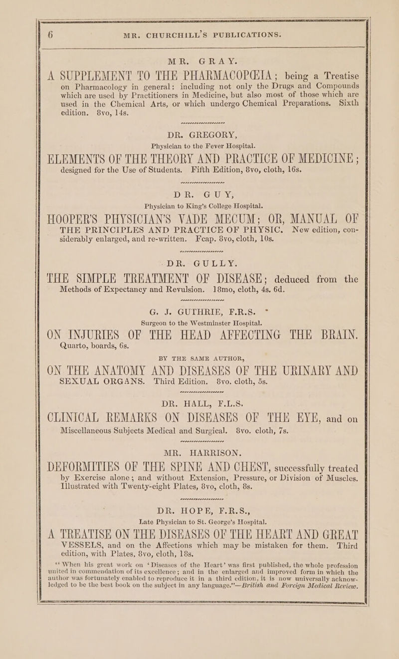 MR. GRAY. | A SUPPLEMENT TO THE PHARMACOPOEIA; being a Treatise on Pharmacology in general: including not only the Drugs and Compounds | which are used by Practitioners in Medicine, but also most of those which are used in the Chemical Arts, or which undergo Chemical Preparations. Sixth edition. 8vo, 14s. DR. GREGORY, Physician to the Fever Hospital. | ELEMENTS OF THE THEORY AND PRACTICE OF MEDICINE ; designed for the Use of Students. Fifth Edition, 8vo, cloth, 16s. Physician to King’s College Hospital. | HOOPER'S PHYSICIAN'S VADE MECUM; OR, MANUAL OF | THE PRINCIPLES AND PRACTICE OF PHYSIC. New edition, con- § siderably enlarged, and re-written. Feap. 8vo, cloth, 10s. “DR. GULLY. THE SIMPLE TREATMENT OF DISEASE; deduced from the Methods of Expectancy and Revulsion. 18mo, cloth, 4s. 6d. POPOL ELI LIDS LD PLPC IP G J. GUTHRIE, F.R.S. ° Surgeon to the Westminster Hospital. ON INJURIES OF THE HEAD AFFECTING THE BRAIN. Quarto, boards, 6s. BY THE SAME AUTHOR, ON THE ANATOMY AND DISEASES OF THE URINARY AND SEXUAL ORGANS. Third Edition. 8vo. cloth, 5s. POD POLOL ILO LOL OIE IE DR HALLE Ls CLINICAL REMARKS ON DISEASES OF THE EYE, and on Miscellaneous Subjects Medical and Surgical. 8vo. cloth, 7s. MR. HARRISON. DEFORMITIES OF THE SPINE AND CHEST, successfully treated by Exercise alone; and without Extension, Pressure, or Division of Muscles. | DOLL ODES IO LOLO LS Dive tia O Piao i svcsee Late Physician to St. George’s Hospital. | A TREATISE ON THE DISEASES OF THE HEART AND GREAT | VESSELS, and on the Affections which may be mistaken for them. Third edition, with Plates, 8vo, cloth, 18s. ‘* When his great work on ‘Diseases of the Heart’ was first published, the whole profession # united in commendation of its excellence; and in the enlarged and improved form in which the # author was fortunately enabled to reproduce it in a third edition, it is now universally acknow- | ledged to be the best book on the subject in any language.”—British and Foreign Medical Review.