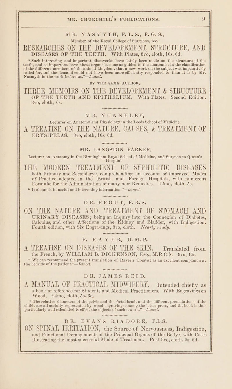 Me Reew Aeoevi tle s EaS?, FG. §S., Member of the Royal College of Surgeons, &amp;c, | RESEARCHES ON THE DEVELOPEMENT, STRUCTURE, AND | DISEASES OF THE TEETH. With Plates, 8vo, cloth, 10s. 6d. ‘* Such interesting and important discoveries have lately been made on the structure of the | catled for, and the demand could not have been more efficiently responded to than it is by Mr. } Nasmyth in the work before us.”—Lancet. THREE MEMOIRS ON THE DEVELOPEMENT &amp; STRUCTURE | OF THE TEETH AND EPITHELIUM. With Plates. Second Edition. 8vo, cloth, 6s. i MR. NUNNELEY, Lecturer on Anatomy and Physiology in the Leeds School of Medicine. : A TREATISE ON THE NATURE, CAUSES, &amp; TREATMENT OF | ERYSIPELAS. 8vo, cloth, 10s. 6d. Deeere rere recent se Formule for the Administration of many new Remedies, 12mo, cloth, 5s, “¢ Tt abounds in useful and interesting information.”—Lancet. PIPL OLI DILDOS LI OLS DR, PROUT, EF. RS. ON THE NATURE AND TREATMENT OF STOMACH AND | URINARY DISEASES; being an Inquiry into the Connexion of Diabetes, | Calculus, and other Affections of the Kidney and Bladder, with Indigestion. | Fourth edition, with Six Engravings, 8vo, cloth. Nearly ready. PALS PEL ELEL OLDE LOCA Poa ReArY oR fh, Deo. Re A TREATISE ON DISEASES OF THE SKIN. ‘Translated from the French, by WILLIAM B. DICKENSON, Esqa., M.R.C.S. 8vo, 12s. ** We can recommend the present translation of Rayer’s Treatise as an excellent companion at § PELOLEPEPELLLOLILO® DR. JAMES, RET D. | A MANUAL OF PRACTICAL MIDWIFERY. Intended chiefly as | i a book of reference for Students and Medical Practitioners. With Engravingson § Wood. 24mo, cloth, 5s. 6d. ‘*« The relative diameters of the pelvis and the fcetal head, and the different presentations of the child, are all usefully represented by wood engravings among the letter-press, and the book is thus particularly well calculated to effect the objects of such a work.”—Lancet. Die VoAN SRA DOR Bef L.S- ON SPINAL IRRITATION, the Source of Nervousness, Indigestion, and Functional Derangements of the Principal Organs of the Body; with Cases illustrating the most successful Mode of Treatment. Post 8vo, cloth, 5s. 6d.