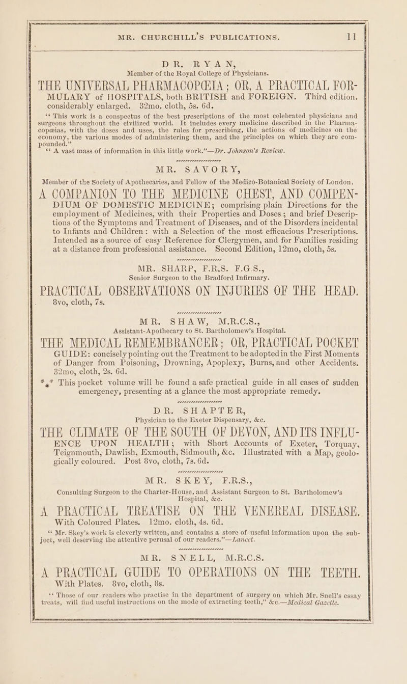 DRA N Member of the Royal College of Physicians. THE UNIVERSAL PHARMACOPGTA; OR, A PRACTICAL FOR- : M pce of ete ee ae pa and FOREIGN. Third edition. { considerably enlarged. 32mo. cloth, 5s. 6d. ‘¢ This work is a conspectus of the best prescriptions of the most celebrated physicians and surgeons throughout the civilized world. It ineludes every medicine described in the Pharma- copeias, with the doses and uses, the rules for prescribing, the actions of medicines on the pounded.” ** A vast mass of information in this little work.”—Dr. Johnson’s Review. POD PLOL OSE LELOLELOL MR. SAVORY, Member of the Society of Apothecaries, and Fellow of the Medico-Botanical Society of London. A COMPANION TO THE MEDICINE CHEST, AND COMPEN- DIUM OF DOMESTIC MEDICINE; comprising plain Directions for the employment of Medicines, with their Properties and Doses; and brief Descrip- tions of the Symptoms and Treatment of Diseases, and of the Disorders incidental to Infants and Children: with a Selection of the most efficacious Prescriptions. Intended asa source of easy Reference for Clergymen, and for Families residing at a distance from professional assistance. Second Edition, 12mo, cloth, 5s. ME. SHARP, #.R GS. F.G.S., Senior Surgeon to the Bradford Infirmary. PRACTICAL OBSERVATIONS ON INJURIES OF THE HEAD, 8vo, cloth, 7s. Mon, SHAW, M.R.GS., Assistant-Apothecary to St. Bartholomew’s Hospital. THE MEDICAL REMEMBRANCKER; OR, PRACTICAL POCKET GUIDE: concisely pointing out the Treatment to be adoptedin the First Moments | of Danger from Poisoning, Drowning, Apoplexy, Burns, and other Accidents. 32mo, cloth, 2s. 6d. *.* This pocket volume will be found a safe practical guide in all cases of sudden emergency, presenting at a glance the most appropriate remedy. D Re SSH aeP Tie, Physician to the Exeter Dispensary, &c. THE CLIMATE OF THE SOUTH OF DEVON, AND ITS INFLU- | ENCE UPON HEALTH; with Short Accounts of Exeter, Torquay, | Teignmouth, Dawlish, Exmouth, Sidmouth, &c, Illustrated with a Map, geolo- gically coloured. Post 8vo, cloth, 7s. 6d. Miwa SIGEY,«@ ERS., Consulting Surgeon to the Charter-House, and Assistant Surgeon to St. Bartholomew’s Hospital, &c. | A PRACTICAL TREATISE ON THE VENEREAL DISEASE. j With Coloured Plates. 12mo. cloth, 4s. 6d. ‘* Mr. Skey’s work is cleverly written, and contains a store of useful information upon the sub- 4 ject, well deserving the attentive perusal of our readers.”—Lancet.