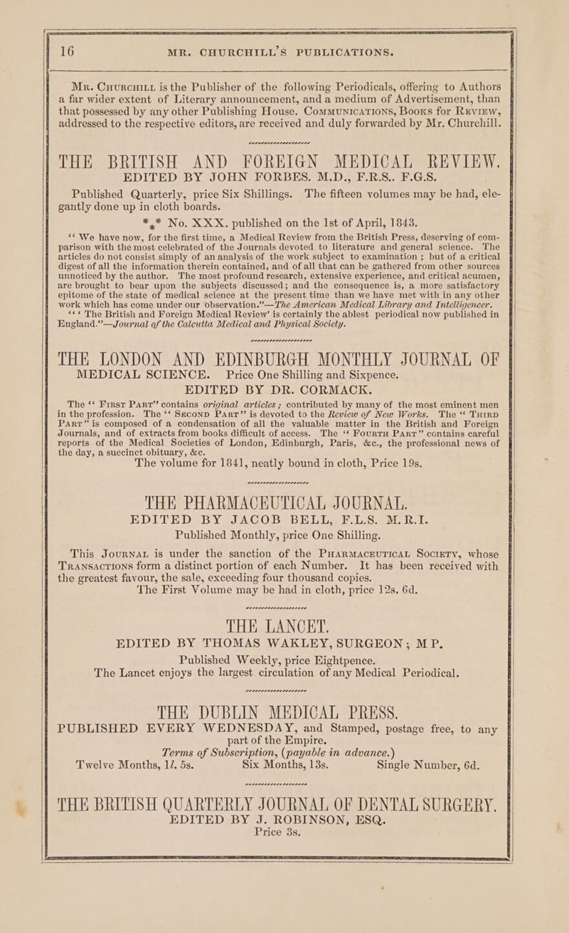 Mr. Cuurcuitr is the Publisher of the following Periodicals, offering to Authors a far wider extent of Literary announcement, and a medium of Advertisement, than that possessed by any other Publishing House. Communications, Booxs for Review, addressed to the respective editors, are received and duly forwarded by Mr. Churchill. rernnnre re. THE BRITISH AND FOREIGN MEDICAL REVIEW. EDITED BY JOHN FORBES. M.D., F.R.S.. F.G.S. Published Quarterly, price Six Shillings. The fifteen volumes may be had, ae gantly done up in cloth boards. ** No. XXX. published on the Ist of April, 1843. “* We have now, for the first time, a Medical Review from the British Press, deserving of com- parison with the most celebrated of the Journals devoted to literature and general science. The articles do not consist simply of an analysis of the work subject to examination ; but of a critical digest of all the information therein contained, and of all that can be gathered from other sources unnoticed by the author. The most profound research, extensive experience, and critical acumen, are brought to bear upon the subjects discussed; and the consequence is, a more satisfactory epitome of the state of medical science at the present time than we have met with in any other work which has come under our observation.”—The American Medical Library and Intelligencer. *¢¢ The British and Foreign Medical Review’ is certainly the ablest periodical now published in England.”—Journal of the Calcutta Medical and Physical Society. PILOPLLILE THE LONDON AND EDINBURGH MONTHLY JOURNAL OF MEDICAL SCIENCE. Price One Shilling and Sixpence. EDITED BY DR. CORMACK. The **‘ First Parr” contains original articles ; contributed by many of the most eminent men in the profession. The ‘‘ Seconp Parr” is devoted to the Review of New Works. The ‘ Turrp Part” is composed of a condensation of all the valuable matter in the British and Foreign Journals, and of extracts from books difficult of access. The ‘*‘ FourtH PART” contains careful reports of the Medical Societies of London, Edinburgh, Paris, &amp;c., the professional news of the day, a succinct obituary, &amp;c. The volume for 1841, neatly bound in cloth, Price 19s. Denne ne ner rnte THE PHARMACEUTICAL JOURNAL. EDITED BY JACOB BELL, F.L.S. M.R.I. Published Monthly, price One Shilling. This JourNAL is under the sanction of the PHARMACEUTICAL SociETY, whose TRANSACTIONS form a distinct portion of each Number. It has been received with the greatest favour, the sale, exceeding four thousand copies. The First Volume may be had in cloth, price 12s, 6d. DOLD LSP LOLAL LIE ELE THE LANCET. EDITED BY THOMAS WAKLEY, SURGEON; MP. Published Weekly, price Eightpence. The Lancet enjoys the largest circulation of any Medical Periodical. PEPPPSP LOLOL DLN LI LO THE BRITISH QUARTERLY JOURNAL OF DENTAL SURGERY. EDITED BY J. ROBINSON, ESQ. Price 3s.