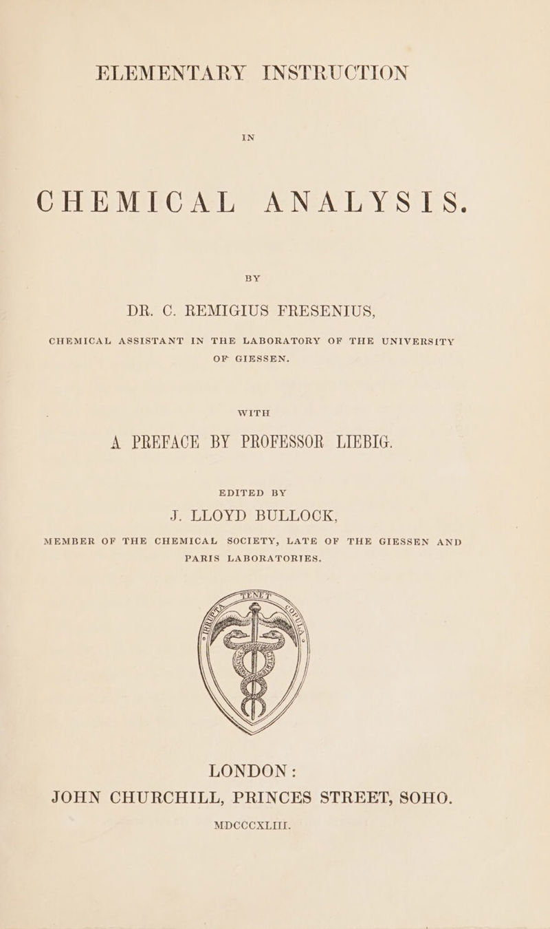 IN CHEMICAL ANALYSIS. BY DR. C. REMIGIUS FRESENIUS, CHEMICAL ASSISTANT IN THE LABORATORY OF THE UNIVERSITY OF GIESSEN. WITH A PREFACE BY PROFESSOR LIKBIG. EDITED BY J. LLOYD BULLOCK, MEMBER OF THE CHEMICAL SOCIETY, LATE OF THE GIESSEN AND PARIS LABORATORIES.