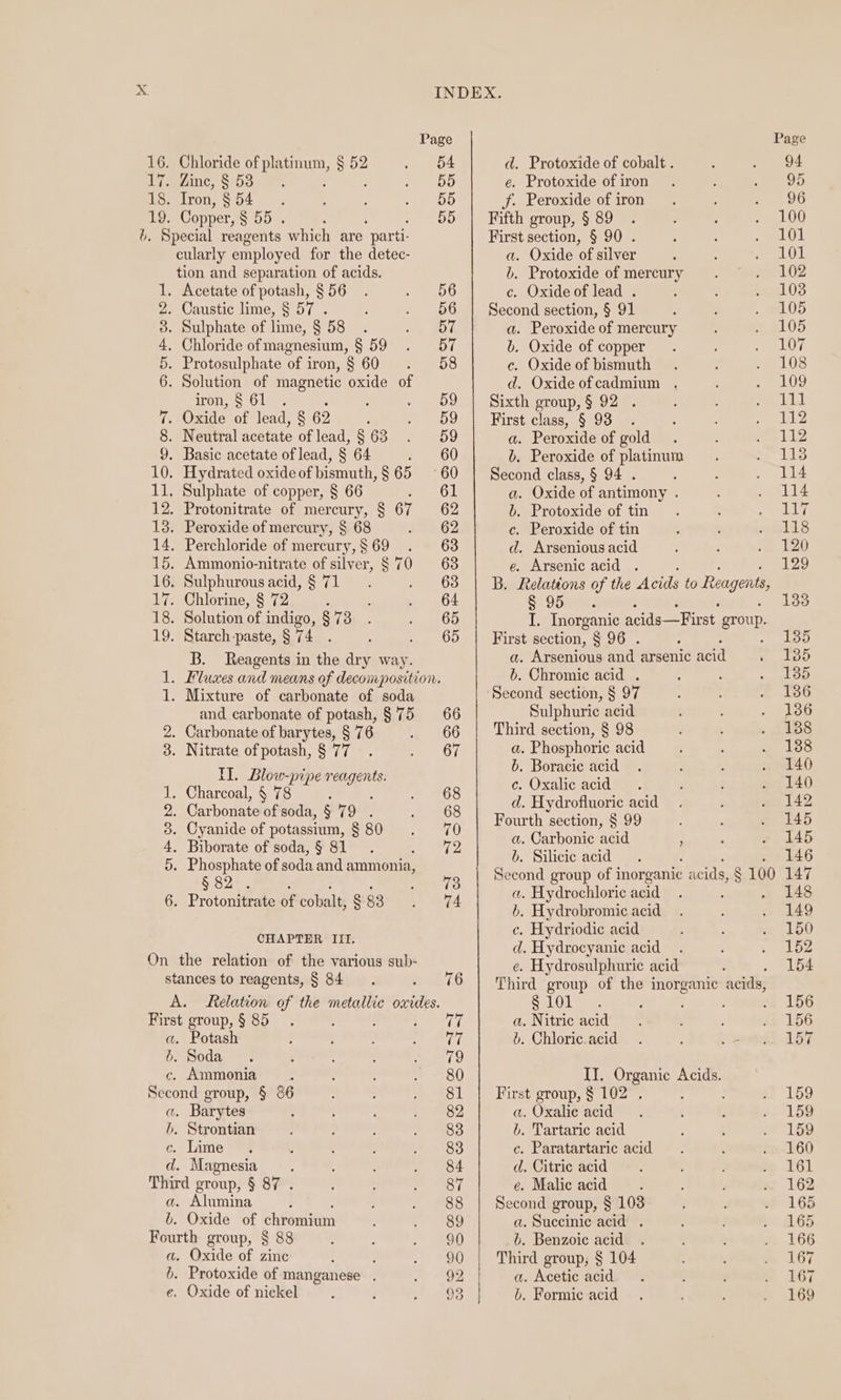 i is 19. Oost Downe Chloride of us 52 . Zine, s 53 ; Tron, § § 54 Copper, § 55 . Chloride of magnesium, § 59 iron, § 61 oT He 09 bo Ee or) TI. Blow-pipe fe 5.32%. CHAPTER III. Potash Ammonia Barytes b. . Alumina Oxide of chkeenemn . Oxide of zinc . Protoxide of manganese . INDEX. Page 54 d. Protoxide of cobalt . 55 é. Protoxide of iron 55 jf. Peroxide of iron 55 | Fifth group, § 89 First section, § 90 . a. Oxide of silver b. Protoxide of mercury 56 c. Oxide of lead . 56 | Second section, § 91 57 a. Peroxide of mercury 57 b. Oxide of copper 58 c. Oxide of bismuth d. Oxide ofcadmium . 59 | Sixth group, § 92 . 59 | First class, § 93 . 59 a. Peroxide of gold 60 b. Peroxide of platinum 60 | Second class, § 94 . : 61 a. Oxide of antimony . 62 b. Protoxide of tin 62 c. Peroxide of tin 63 d. Arsenious acid 63 e. Arsenic acid . a B. Relations of the Acids to Reagents 65 I. Inorganic acids—First group. 65 | First section, § 96. b. Chromic acid . Second section, § 97 Sulphuric acid Third section, § 98 a. Phosphoric acid 6. Boracic acid c. Oxalic acid d. Hydrofluoric acid Fourth section, § 99 a. Carbonic acid ' b. Silicie acid a. Hydrochloric acid b. Hydrobromic acid c. Hydriodic acid d. Hydrocyanic acid e. Hydrosulphuric acid a. Nitric acid é. Chloric acid First group, § 102 . a. Oxalie acid i. Tartaric acid c. Paratartaric acid d. Citric acid é. Malic acid Second group, § 103 a. Succinic acid . 6. Benzoie acid Third group, § 104 a. Acetic acid b. Formic acid Page 94 95 96 100 101 101 102 103 105 105 107 108 109 ete I 112 112 113 114 114 Lay 118 120 129 133 135 135 135 136 136 138 138 140 140 142 145 145 146 147 148 149 150 152 154 156 156 157 159 159 159 160 161 162 165 165 166 167 167 169