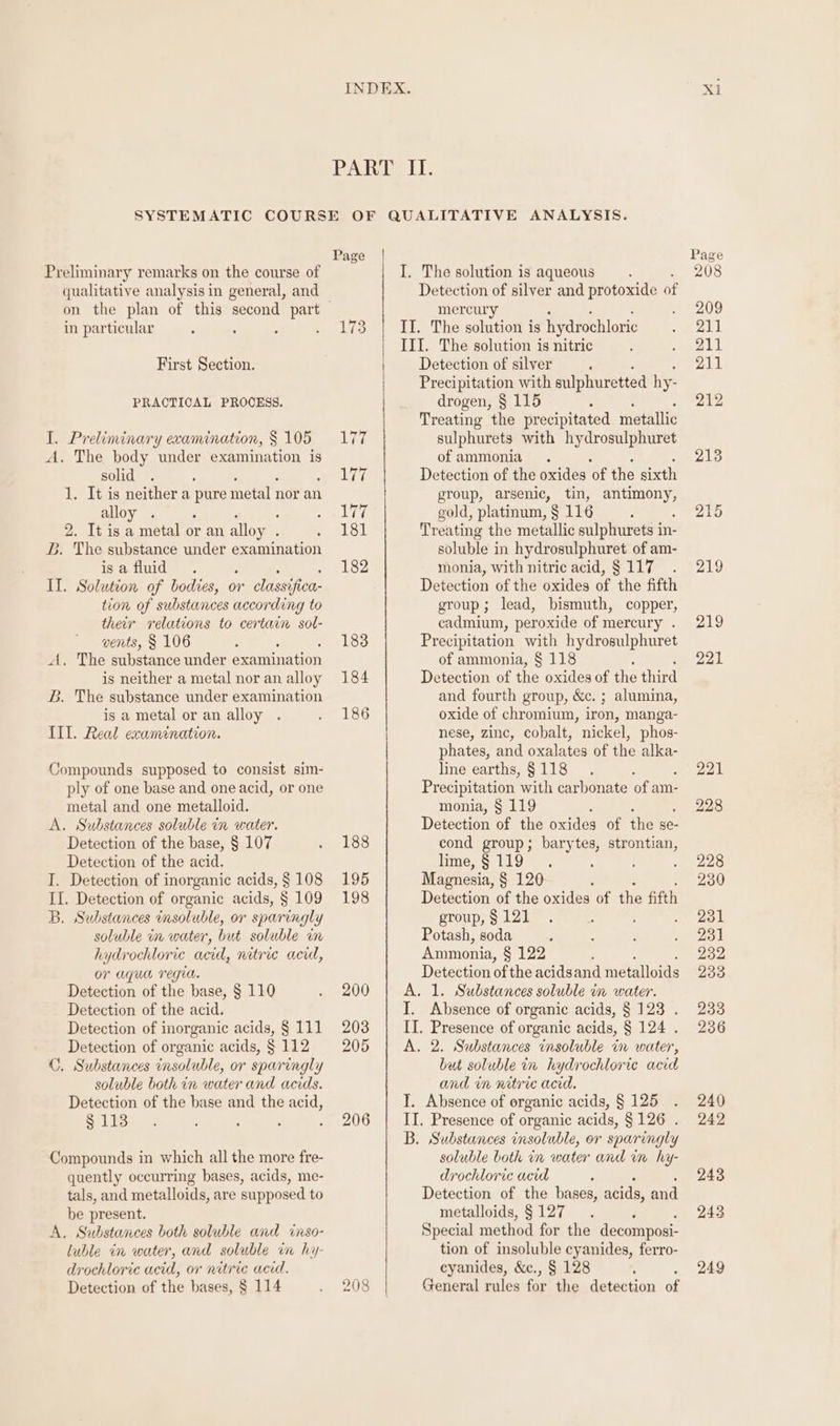 qualitative analysis in general, and in particular First Section. PRACTICAL PROCESS. I. Preliminary examination, § 105 A. The body under examination is solid 1. It is neither a pure metal nor an alloy . 2. It is a metal or an alloy . . The substance under examination is a fluid : II. Solution of bodies, or classifica tion of substances according to their relations to certain sol- vents, § 106 A, The substance under examination is neither a metal nor an alloy B. The substance under examination is a metal or an alloy IIL. Real examination. Compounds supposed to consist sim- ply of one base and one acid, or one metal and one metalloid. A. Substances soluble in water. Detection of the base, § 107 Detection of the acid. I. Detection of inorganic acids, § 108 II. Detection of organic acids, § 109 B, Substances insoluble, or sparingly soluble in water, but soluble im hydrochloric acid, nitric acid, or aqua regia. Detection of the base, § 110 Detection of the acid. Detection of inorganic acids, § 111 Detection of organic acids, § 112 C. Substances insoluble, or sparingly soluble both in water and acids. Detection of the base and the acid, § 113 Compounds in which all the more fre- quently occurring bases, acids, me- tals, and metalloids, are supposed to be present. A, Substances both soluble and inso- luble in water, and soluble in hy- drochloric acid, or nitric acid. Detection of the bases, § 114 Page 184 186 188 195 198 200 203 205 206 208 ANALYSIS. Detection of silver and protoxide of mercury II. The solution is hydrochloric III. The solution is nitric Detection of silver Precipitation with sulphuretted hy- drogen, § 115 : Treating the precipitated metallic sulphurets with hydrosulphuret of ammonia Detection of the oxides of the sixth group, arsenic, tin, antimony, gold, platinum, § 116 Treating the metallic sulphurets in- soluble in hydrosulphuret of am- monia, with nitric acid, $117 . Detection of the oxides of the fifth group; lead, bismuth, copper, cadmium, peroxide of mercury . Precipitation ee hydrosulphuret of ammonia, § 118 Detection of he oxides of the third and fourth group, &amp;c. ; alumina, oxide of chromium, iron, manga- nese, zine, cobalt, nickel, phos- phates, and oxalates of the alka- line earths, §118 . ’ Precipitation ‘with carbonate of am- monia, § 119 Detection of the oxides of the se- cond group; barytes, strontian, lime,§119 . : Magnesia, § 120 : Detection of the oxides of the fifth group, § 121 Potash, soda ; Ammonia, § 122 ; Detection of the acids and metalloids A. 1. Substances soluble in water. I. Absence of organic acids, § 123 . II. Presence of organic acids, § 124 . A. 2. Substances insoluble in water, but soluble in hydrochloric acid and in nitric acid. I. Absence of organic acids, § 125 II. Presence of organic acids, §126 . B. Substances insoluble, or sparingly soluble both in water and in hy- drochloric acid = Detection of the bases, acids, and metalloids, § 127 : Special method for the decomposi- tion of insoluble cyanides, ferro- cyanides, &amp;c., § 128 : : General rules for the detection of Xl 215 219 219 221