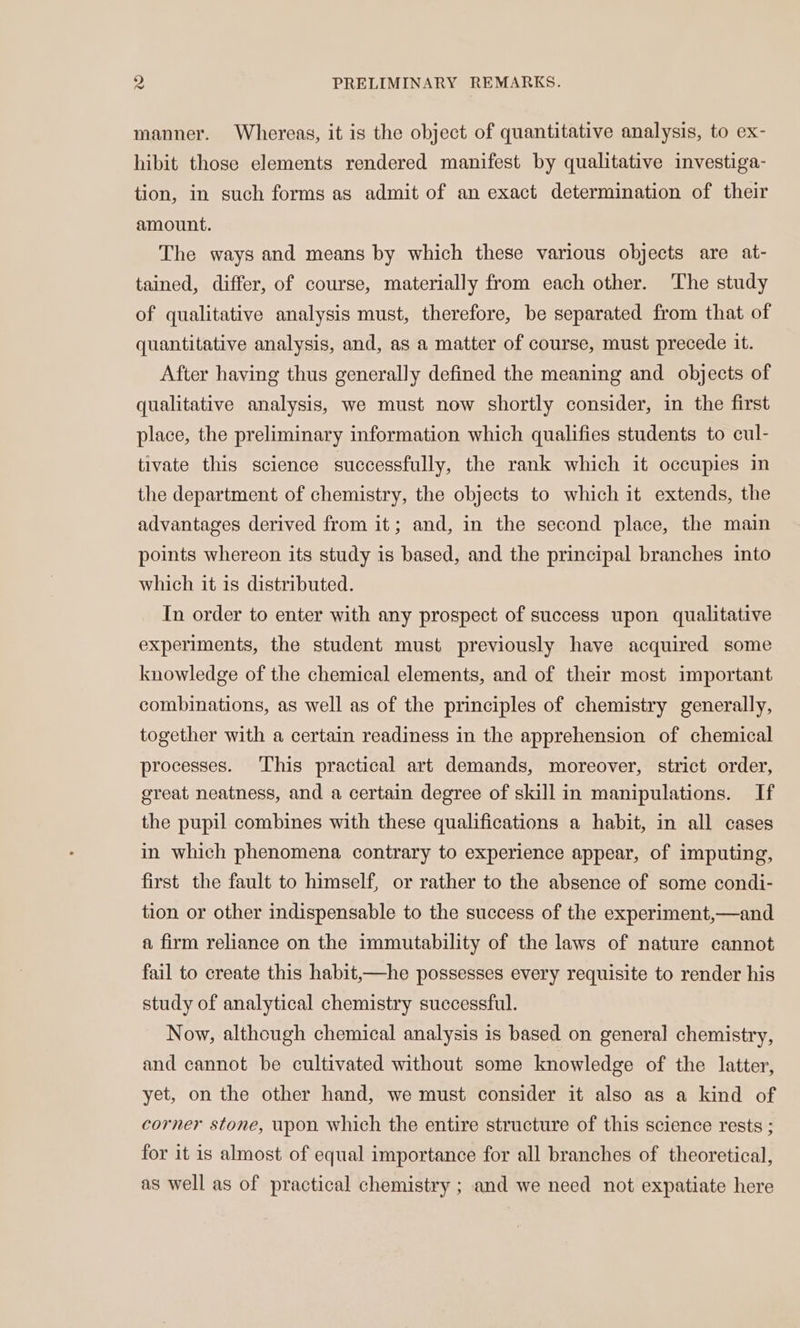 manner. Whereas, it is the object of quantitative analysis, to ex- hibit those elements rendered manifest by qualitative investiga- tion, in such forms as admit of an exact determination of their amount. The ways and means by which these various objects are at- tained, differ, of course, materially from each other. The study of qualitative analysis must, therefore, be separated from that of quantitative analysis, and, as a matter of course, must precede it. After having thus generally defined the meaning and objects of qualitative analysis, we must now shortly consider, in the first place, the preliminary information which qualifies students to cul- tivate this science successfully, the rank which it occupies in the department of chemistry, the objects to which it extends, the advantages derived from it; and, in the second place, the main points whereon its study is based, and the principal branches into which it is distributed. In order to enter with any prospect of success upon qualitative experiments, the student must previously have acquired some knowledge of the chemical elements, and of their most important combinations, as well as of the principles of chemistry generally, together with a certain readiness in the apprehension of chemical processes. This practical art demands, moreover, strict order, great neatness, and a certain degree of skill in manipulations. If the pupil combines with these qualifications a habit, in all cases in which phenomena contrary to experience appear, of imputing, first the fault to himself, or rather to the absence of some condi- tion or other indispensable to the success of the experiment,—and a firm reliance on the immutability of the laws of nature cannot fail to create this habit,—he possesses every requisite to render his study of analytical chemistry successful. Now, although chemical analysis is based on general chemistry, and cannot be cultivated without some knowledge of the latter, yet, on the other hand, we must consider it also as a kind of corner stone, upon which the entire structure of this science rests ; for it is almost of equal importance for all branches of theoretical, as well as of practical chemistry ; and we need not expatiate here