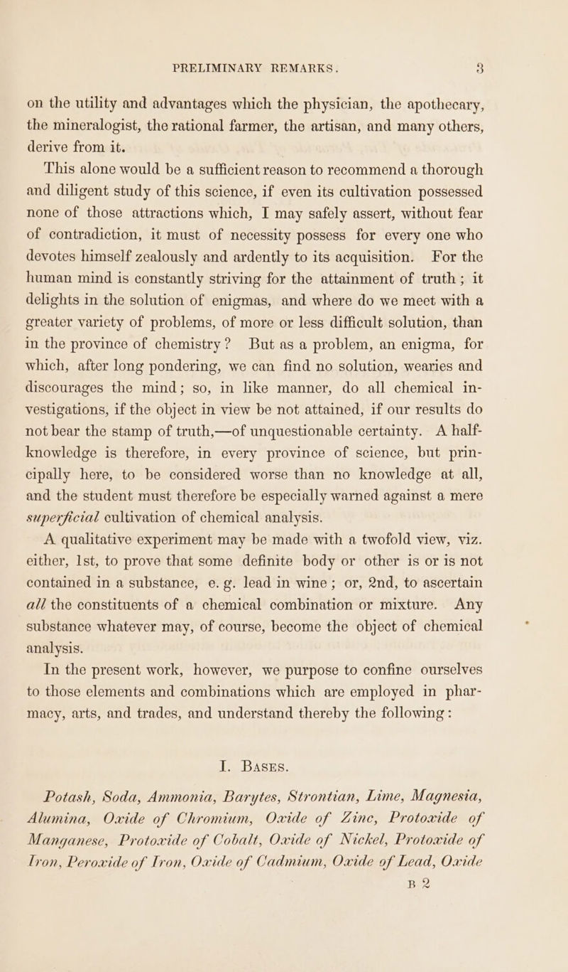 on the utility and advantages which the physician, the apothecary, the mineralogist, the rational farmer, the artisan, and many others, derive from it. This alone would be a sufficient reason to recommend a thorough and diligent study of this science, if even its cultivation possessed none of those attractions which, I may safely assert, without fear of contradiction, it must of necessity possess for every one who devotes himself zealously and ardently to its acquisition. For the human mind is constantly striving for the attainment of truth ; it delights in the solution of enigmas, and where do we meet with a greater variety of problems, of more or less difficult solution, than in the province of chemistry? But as a problem, an enigma, for which, after long pondering, we can find no solution, wearies and discourages the mind; so, in like manner, do all chemical in- vestigations, if the object in view be not attained, if our results do not bear the stamp of truth,—of unquestionable certainty. A half- knowledge is therefore, in every province of science, but prin- cipally here, to be considered worse than no knowledge at all, and the student must therefore be especially warned against a mere superficial cultivation of chemical analysis. A qualitative experiment may be made with a twofold view, viz. either, Ist, to prove that some definite body or other is or is not contained in a substance, e.g. lead in wine; or, 2nd, to ascertain ali the constituents of a chemical combination or mixture. Any substance whatever may, of course, become the object of chemical analysis. In the present work, however, we purpose to confine ourselves to those elements and combinations which are employed in phar- macy, arts, and trades, and understand thereby the following: I. BAsss. Potash, Soda, Ammonia, Barytes, Strontian, Lime, Magnesia, Alumina, Oxide of Chromium, Oxide of Zine, Protoxide of Manganese, Protoxide of Cobalt, Oxide of Nickel, Protoxide of Tron, Peroxide of Tron, Oxide of Cadmium, Oxide of Lead, Oxide Bee