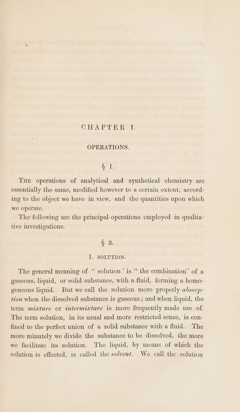 CHA PEAR &amp;: OPERATIONS. § 1. THE operations of analytical and synthetical chemistry are essentially the same, modified however to a certain extent, accord- ing to the object we have in view, and the quantities upon which we operate. The following are the principal operations employed in qualita- tive investigations. $5.2) 1. SOLUTION. The general meaning of ‘ solution’ is “ the combination” of a gaseous, liquid, or solid substance, with a fluid, forming a homo- geneous liquid. But we call the solution more properly absorp- tion when the dissolved substance is gaseous ; and when liquid, the term mixture or intermixture is more frequently made use of. The term solution, in its usual and more restricted sense, 1s con- fined to the perfect union of a solid substance with a fluid. The more minutely we divide the substance to be dissolved, the more we facilitate its solution. The liquid, by means of which the solution is effected, is called the solvent. We call the solution