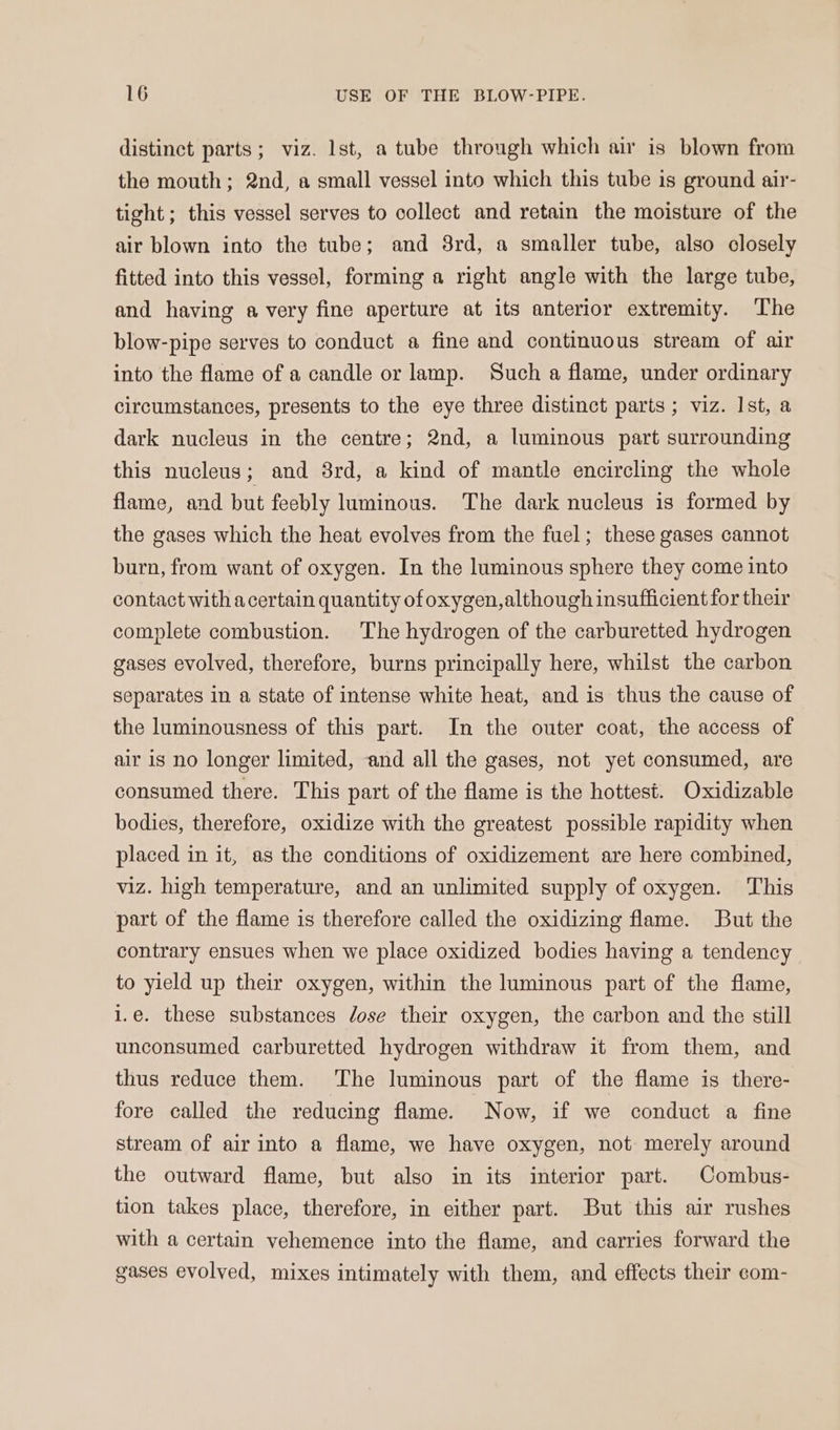 distinct parts; viz. lst, a tube through which air is blown from the mouth; 2nd, a small vessel into which this tube is ground air- tight; this vessel serves to collect and retain the moisture of the air blown into the tube; and 3rd, a smaller tube, also closely fitted into this vessel, forming a right angle with the large tube, and having a very fine aperture at its anterior extremity. The blow-pipe serves to conduct a fine and continuous stream of air into the flame of a candle or lamp. Such a flame, under ordinary circumstances, presents to the eye three distinct parts ; viz. Ist, a dark nucleus in the centre; 2nd, a luminous part surrounding this nucleus; and 8rd, a kind of mantle encircling the whole flame, and but feebly luminous. The dark nucleus is formed by the gases which the heat evolves from the fuel; these gases cannot burn, from want of oxygen. In the luminous sphere they come into contact with acertain quantity of oxygen,although insufficient for their complete combustion. The hydrogen of the carburetted hydrogen gases evolved, therefore, burns principally here, whilst the carbon separates in a state of intense white heat, and is thus the cause of the luminousness of this part. In the outer coat, the access of air is no longer limited, and all the gases, not yet consumed, are consumed there. This part of the flame is the hottest. Oxidizable bodies, therefore, oxidize with the greatest possible rapidity when placed in it, as the conditions of oxidizement are here combined, viz. high temperature, and an unlimited supply of oxygen. ‘This part of the flame is therefore called the oxidizing flame. But the contrary ensues when we place oxidized bodies having a tendency to yield up their oxygen, within the luminous part of the flame, i.e. these substances dose their oxygen, the carbon and the still unconsumed carburetted hydrogen withdraw it from them, and thus reduce them. ‘The luminous part of the flame is there- fore called the reducing flame. Now, if we conduct a fine stream of air into a flame, we have oxygen, not merely around the outward flame, but also in its interior part. Combus- tion takes place, therefore, in either part. But this air rushes with a certain vehemence into the flame, and carries forward the gases evolved, mixes intimately with them, and effects their com-