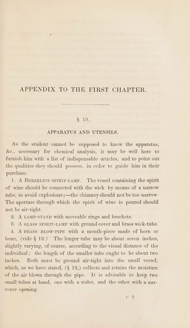 APPENDIX TO THE FIRST. CHAPTER. &amp; 13. APPARATUS AND UTENSILS. As the student cannot be supposed to know the apparatus, &amp;e., necessary for chemical analysis, it may be well here to furnish him with a list of indispensable articles, and to point out the qualities they should possess, in order to guide him in their purchase. 1. A BERZELIUS SPIRIT-LAMP. ‘The vessel containing the spirit of wine should be connected with the wick by means of a narrow tube, to avoid explosions ;—the chimney should not be too narrow: The aperture through which the spirit of wine is poured should not be air-tight. 2. A LAMP-STAND with moveable rings and brackets. 3. A GLASS SPIRIT-LAMP with ground cover and brass wick-tube. 4. A BRASS BLOW-PIPE with a mouth-piece made of horn or bone, (vide § 12.) The longer tube may be about seven inches, slightly varying, of course, according to the visual distance of the individual; the length of the smaller tube ought to be about two inches. Both must be ground air-tight into the small vessel, which, as we have stated, (§ 12,) collects and retains the moisture of the air blown through the pipe. It is advisable to keep two small tubes at hand, one with a wider, and the other with a nar- rower opening.