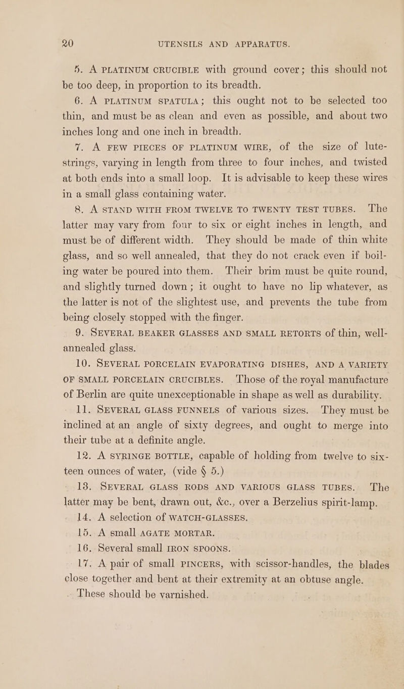 5. A PLATINUM CRUCIBLE with ground cover; this should not be too deep, in proportion to its breadth. 6. A PLATINUM SPATULA; this ought not to be selected too thin, and must be as clean and even as possible, and about two inches long and one inch in breadth. 7. A FEW PIECES OF PLATINUM WIRE, of the size of lute- strings, varying in length from three to four inches, and twisted at both ends into a small loop. It is advisable to keep these wires in a small glass containing water. 8. A STAND WITH FROM TWELVE TO TWENTY TEST TUBES. ‘The latter may vary from four to six or eight inches in length, and must be of different width. They should be made of thin white glass, and so well annealed, that they do not crack even if boil- ing water be poured into them. ‘Their brim must be quite round, and slightly turned down; it ought to have no lip whatever, as the latter is not of the slightest use, and prevents the tube from being closely stopped with the finger. 9. SEVERAL BEAKER GLASSES AND SMALL RETORTS of thin, well- annealed glass. 10. SEVERAL PORCELAIN EVAPORATING DISHES, AND A VARIETY OF SMALL PORCELAIN CRUCIBLES. ‘Those of the royal manufacture of Berlin are quite unexceptionable in shape as well as durability. 11. SEVERAL GLASS FUNNELS of various sizes. They must be inclined at an angle of sixty degrees, and ought to merge into their tube at a definite angle. 12. A SYRINGE BOTTLE, capable of holding from twelve to six- teen ounces of water, (vide § 5.) 138, SEVERAL GLASS RODS AND VARIOUS GLASS TUBES. The latter may be bent, drawn out, &amp;c., over a Berzelius spirit-lamp. 14. A selection of WATCH-GLASSES. 15. A small AGATE MORTAR. | 16. Several small IRON SPOONS. 17. A pair of small PINCERS, with scissor-handles, the blades close together and bent at their extremity at an obtuse angle. These should be varnished.