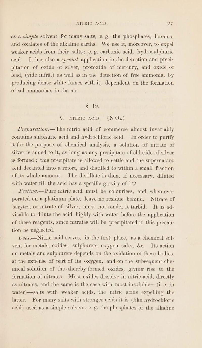 NITRIC ACID. psf asa simple solvent for many salts, e.g. the phosphates, borates, and oxalates of the alkaline earths. We use it, moreover, to expel weaker acids from their salts; e.g. carbonic acid, hydrosulphuric acid. It has also a special application in the detection and preci- pitation of oxide of silver, protoxide of mercury, and oxide of lead, (vide infra,) as well as in the detection of free ammonia, by producing dense white fumes with it, dependent on the formation of sal ammoniac, in the air. S119. 2. NITRIC Aacip. (N Q;.) Preparation.—The nitric acid of commerce almost invariably contains sulphuric acid and hydrochloric acid. In order to purify it for the purpose of chemical analysis, a solution of nitrate of silver is added to it, as long as any precipitate of chloride of silver is formed ; this precipitate is allowed to settle and the supernatant acid decanted into a retort, and distilled to within a small fraction of its whole amount. ‘The distillate is then, if necessary, diluted with water till the acid has a specific gravity of 1°2. Testing.—Pure nitric acid must be colourless, and, when eva- porated on a platinum plate, leave no residue behind. Nitrate of barytes, or nitrate of silver, must not render it turbid. It is ad- visable to dilute the acid highly with water before the application of these reagents, since nitrates will be precipitated if this precau- tion be neglected. Uses.—Nitric acid serves, in the first place, as a chemical sol- vent for metals, oxides, sulphurets, oxygen salts, &amp;c. Its action on metals and sulphurets depends on the oxidation of these bodies, at the expense of part of its oxygen, and on the subsequent che- mical solution of the thereby formed oxides, giving rise to the formation of nitrates. Most oxides dissolve in nitric acid, directly as nitrates, and the same is the case with most insoluble—(1i. e. in water)—salts with weaker acids, the nitric acids expelling the latter. For many salts with stronger acids it is (like hydrochloric acid) used as a simple solvent, e.g. the phosphates of the alkaline
