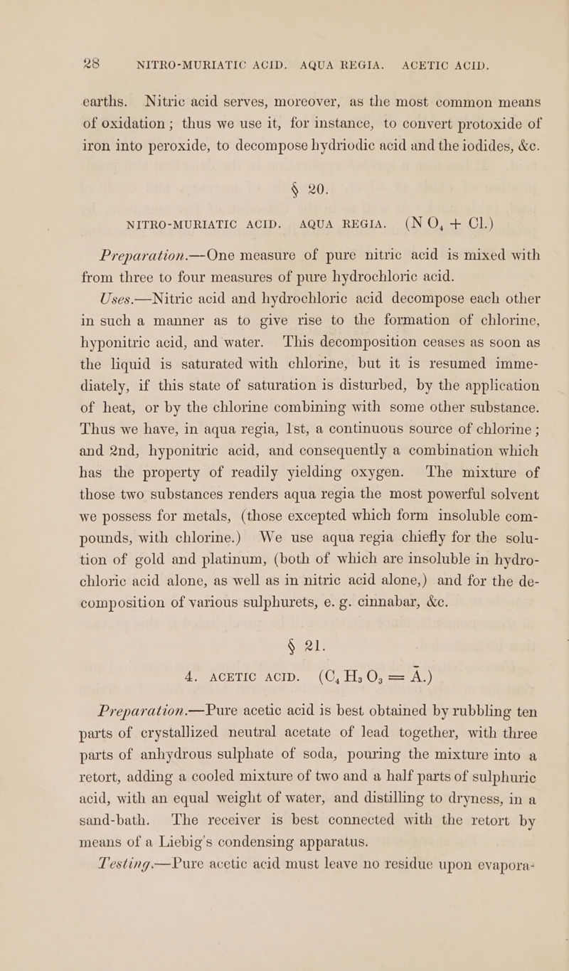 R28 NITRO-MURIATIC ACID. AQUA REGIA. ACETIC ACID. earths. Nitric acid serves, moreover, as the most common means of oxidation ; thus we use it, for instance, to convert protoxide of iron into peroxide, to decompose hydriodic acid and the iodides, &amp;c. § 20. NITRO-MURIATIC ACID. AQUA REGIA. (NO, + Cl.) Preparation.—-One measure of pure nitric acid is mixed with from three to four measures of pure hydrochloric acid. Uses.—Nitric acid and hydrochloric acid decompose each other in such a manner as to give rise to the formation of chlorine, hyponitric acid, and water. This decomposition ceases as soon as the liquid is saturated with chlorine, but it is resumed imme- diately, if this state of saturation is disturbed, by the application of heat, or by the chlorine combining with some other substance. Thus we have, in aqua regia, Ist, a continuous source of chlorine ; and 2nd, hyponitric acid, and consequently a combination which has the property of readily yielding oxygen. The mixture of those two substances renders aqua regia the most powerful solvent we possess for metals, (those excepted which form insoluble com- pounds, with chlorine.) We use aqua regia chiefly for the solu- tion of gold and platinum, (both of which are insoluble in hydro- chloric acid alone, as well as in nitric acid alone,) and for the de- composition of various sulphurets, e. g. cinnabar, &amp;c. See! BeeACETIONACID: = (Uy tls (a a= AG) Preparation.—Pure acetic acid is best obtained by rubbling ten parts of crystallized neutral acetate of lead together, with three parts of anhydrous sulphate of soda, pouring the mixture into a retort, adding a cooled mixture of two and a half parts of sulphuric acid, with an equal weight of water, and distilling to dryness, in a sand-bath. The receiver is best connected with the retort by means of a Liebig’s condensing apparatus. Testing.—Pure acetic acid must leave no residue upon evapora: