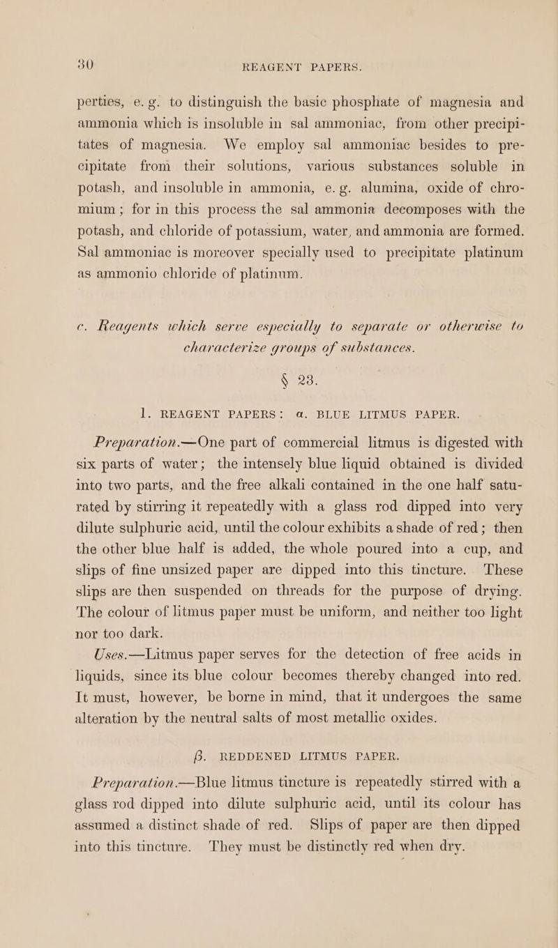 perties, e.g. to distinguish the basic phosphate of magnesia and ammonia which is insoluble in sal ammoniac, from other precipi- tates of magnesia. We employ sal ammoniac besides to pre- cipitate from their solutions, various substances soluble in potash, and insoluble in ammonia, e.g. alumina, oxide of chro- mium ; for in this process the sal ammonia decomposes with the potash, and chloride of potassium, water, and ammonia are formed. Sal ammoniac is moreover specially used to precipitate platinum as ammonio chloride of platinum. c. Reagents which serve especially to separate or otherwise to characterize groups of substances. § 28. l. REAGENT PAPERS: a. BLUE LITMUS PAPER. Preparation.—One part of commercial litmus is digested with six parts of water; the intensely blue liquid obtained is divided into two parts, and the free alkali contained in the one half satu- rated by stirring it repeatedly with a glass rod dipped into very dilute sulphuric acid, until the colour exhibits a shade of red; then the other blue half is added, the whole poured into a cup, and slips of fine unsized paper are dipped into this tincture. These slips are then suspended on threads for the purpose of drying. The colour of litmus paper must be uniform, and neither too light nor too dark. Uses.—Litmus paper serves for the detection of free acids in liquids, since its blue colour becomes thereby changed into red. It must, however, be borne in mind, that it undergoes the same alteration by the neutral salts of most metallic oxides. ey REDDENED LITMUS PAPER. Preparation.—Blue litmus tincture is repeatedly stirred with a glass rod dipped into dilute sulphuric acid, until its colour has assumed a distinct shade of red. Slips of paper are then dipped into this tincture. They must be distinctly red when dry.