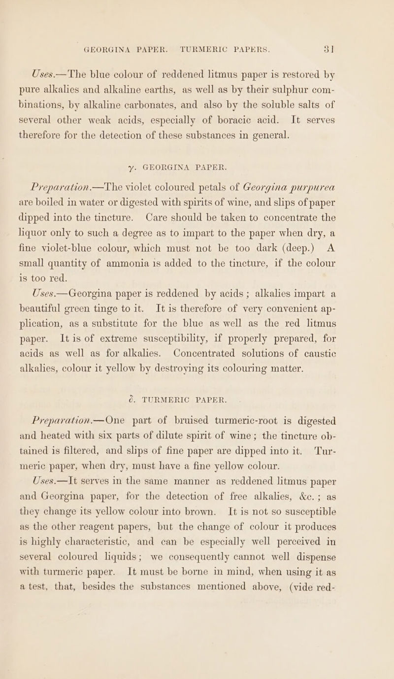 GEORGINA PAPER. TURMERIC PAPERS. ol Uses.—The blue colour of reddened litmus paper is restored by pure alkalies and alkaline earths, as well as by their sulphur com- binations, by alkaline carbonates, and also by the soluble salts of several other weak acids, especially of boracic acid. It serves therefore for the detection of these substances in general. y. GEORGINA PAPER. Preparation.—TVhe violet coloured petals of Georgina purpurea are boiled in water or digested with spirits of wine, and slips of paper dipped into the tincture. Care should be taken to concentrate the liquor only to such a degree as to impart to the paper when dry, a fine violet-blue colour, which must not be too dark (deep.) A small quantity of ammonia is added to the tincture, if the colour is too red. Uses.—Georgina paper is reddened by acids; alkalies impart a beautiful green tinge to it. It is therefore of very convenient ap- plication, as a substitute for the blue as well as the red litmus paper. Itis of extreme susceptibility, 1f properly prepared, for acids as well as for alkalies. Concentrated solutions of caustic alkalies, colour it yellow by destroying its colouring matter. Oo. TURMERIC PAPER. Preparation.—One part of bruised turmeric-root is digested and heated with six parts of dilute spirit of wine; the tincture ob- tained is filtered, and slips of fine paper are dipped into it. 'Tur- meric paper, when dry, must have a fine yellow colour. Uses.—It serves in the same manner as reddened litmus paper and Georgina paper, for the detection of free alkalies, &amp;c.; as they change its yellow colour into brown. It is not so susceptible as the other reagent papers, but the change of colour it produces is highly characteristic, and can be especially well perceived in several coloured liquids; we consequently cannot well dispense with turmeric paper. It must be borne in mind, when using it as atest, that, besides the substances mentioned above, (vide red-