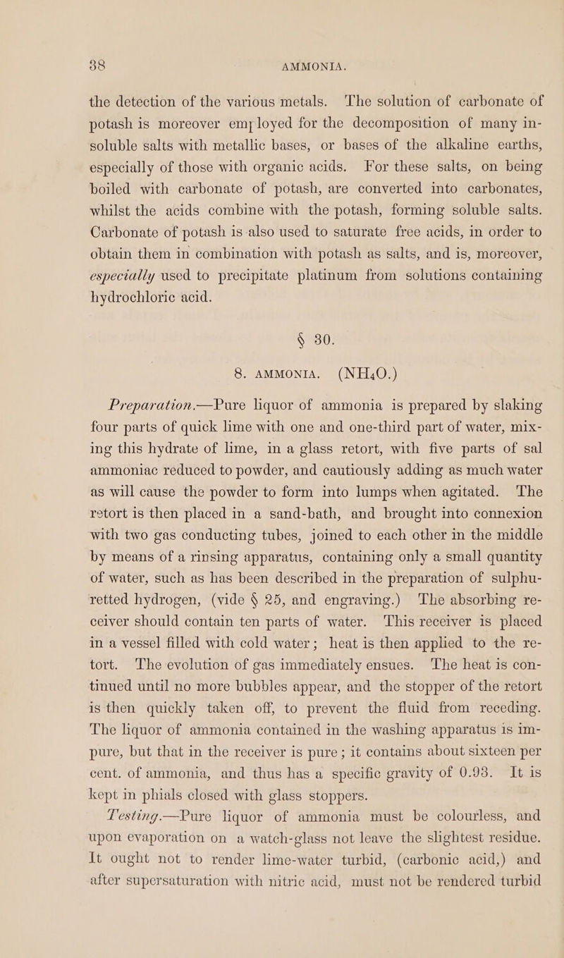 the detection of the various metals. ‘The solution of carbonate of potash is moreover employed for the decomposition of many in- soluble salts with metallic bases, or bases of the alkaline earths, especially of those with organic acids. or these salts, on being boiled with carbonate of potash, are converted into carbonates, whilst the acids combine with the potash, forming soluble salts. Carbonate of potash is also used to saturate free acids, in order to obtain them in combination with potash as salts, and is, moreover, especially used to precipitate platinum from solutions containing hydrochloric acid. § 30. 8. AMMONIA. (NH,O.) Preparation.—Pure liquor of ammonia is prepared by slaking four parts of quick lime with one and one-third part of water, mix- ing this hydrate of lime, in a glass retort, with five parts of sal ammoniac reduced to powder, and cautiously adding as much water as will cause the powder to form into lumps when agitated. The retort is then placed in a sand-bath, and brought into connexion with two gas conducting tubes, joined to each other in the middle by means of a rinsing apparatus, containing only a small quantity of water, such as has been described in the preparation of sulphu- retted hydrogen, (vide § 25, and engraving.) The absorbing re- ceiver should contain ten parts of water. This receiver 1s placed in a vessel filled with cold water; heat is then applied to the re- tort. ‘The evolution of gas immediately ensues. The heat 1s con- tinued until no more bubbles appear, and the stopper of the retort is then quickly taken off, to prevent the fluid from receding. The liquor of ammonia contained in the washing apparatus 1s im- pure, but that in the receiver is pure; it contains about sixteen per cent. of ammonia, and thus has a specific gravity of 0.93. It is kept in phials closed with glass stoppers. esting —Pure liquor of ammonia must be colourless, and upon evaporation on a watch-glass not leave the slightest residue. It ought not to render lime-water turbid, (carbonic acid,) and after supersaturation with nitric acid, must not be rendered turbid