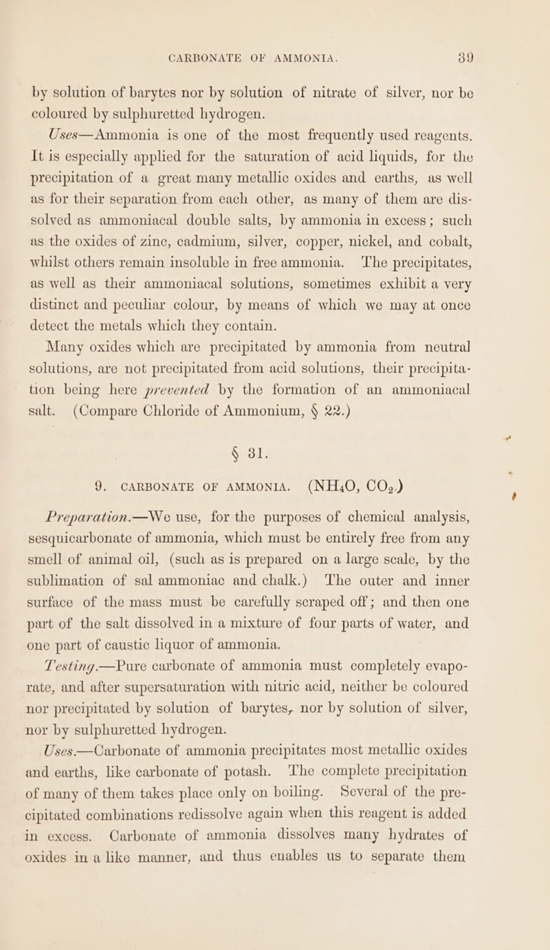 by solution of barytes nor by solution of nitrate of silver, nor be coloured by sulphuretted hydrogen. Uses—Ammonia is one of the most frequently used reagents. It is especially applied for the saturation of acid liquids, for the precipitation of a great many metallic oxides and earths, as well as for their separation from each other, as many of them are dis- solved as ammoniacal double salts, by ammonia in excess; such as the oxides of zinc, cadmium, silver, copper, nickel, and cobalt, whilst others remain insoluble in freeammonia. The precipitates, as well as their ammoniacal solutions, sometimes exhibit a very distinct and peculiar colour, by means of which we may at once detect the metals which they contain. Many oxides which are precipitated by ammonia from neutral solutions, are not precipitated from acid solutions, their precipita- tion being here prevented by the formation of an ammoniacal salt. (Compare Chloride of Ammonium, § 22.) § 31. 9. CARBONATE OF AMMONIA. (NH,O, COQ,.) Preparation.—We use, for the purposes of chemical analysis, sesquicarbonate of ammonia, which must be entirely free from any smell of animal oil, (such as is prepared on a large scale, by the sublimation of sal ammoniac and chalk.) The outer and inner surface of the mass must be carefully scraped off; and then one part of the salt dissolved in a mixture of four parts of water, and one part of caustic liquor of ammonia. | Testing.—Pure carbonate of ammonia must completely evapo- rate, and after supersaturation with nitric acid, neither be coloured nor precipitated by solution of barytes, nor by solution of silver, nor by sulphuretted hydrogen. Uses —Carbonate of ammonia precipitates most metallic oxides and earths, like carbonate of potash. ‘The complete precipitation of many of them takes place only on boiling. Several of the pre- cipitated combinations redissolve again when this reagent is added in excess. Carbonate of ammonia dissolves many hydrates of oxides in alike manner, and thus enables us to separate them