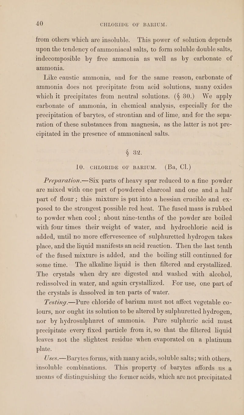 from others which are insoluble. This power of solution depends upon the tendency of ammoniacal salts, to form soluble double salts, indecomposible by free ammonia as well as by carbonate of ammonia. Like caustic ammonia, and for the same reason, carbonate of ammonia does not precipitate from acid solutions, many oxides which it precipitates from neutral solutions. (§ 30.) We apply carbonate of ammonia, in chemical analysis, especially for the precipitation of barytes, of strontian and of lime, and for the sepa- ration of these substances from magnesia, as the latter is not pre- cipitated in the presence of ammoniacal salts. § 382. 10. CHLORIDE OF BARIUM. (Ba, Cl.) Preparation.—S8ix parts of heavy spar reduced to a fine powder are mixed with one part of powdered charcoal and one and a half part of flour; this mixture is put into a hessian crucible and ex- posed to the strongest possible red heat. The fused mass is rubbed to powder when cool; about nine-tenths of the powder are boiled with four times their weight of water, and hydrochloric acid is added, until no more effervescence of sulphuretted hydrogen takes place, and the liquid manifests an acid reaction. Then the last tenth of the fused mixture is added, and the boiling still continued for some time. The alkaline liquid is then filtered and crystallized. The crystals when dry are digested and washed with alcohol, redissolved in water, and again crystallized. For use, one part of the crystals is dissolved in ten parts of water. Testing.—Pure chloride of barium must not affect vegetable co- lours, nor ought its solution to be altered by sulphuretted hydrogen, nor by hydrosulphuret of ammonia. Pure sulphuric acid must precipitate every fixed particle from it, so that the filtered liquid leaves not the slightest residue when evaporated on a platinum plate. Uses.—Barytes forms, with many acids, soluble salts; with others, insoluble combinations. This property of barytes affords us a means of distinguishing the former acids, which are not precipitated