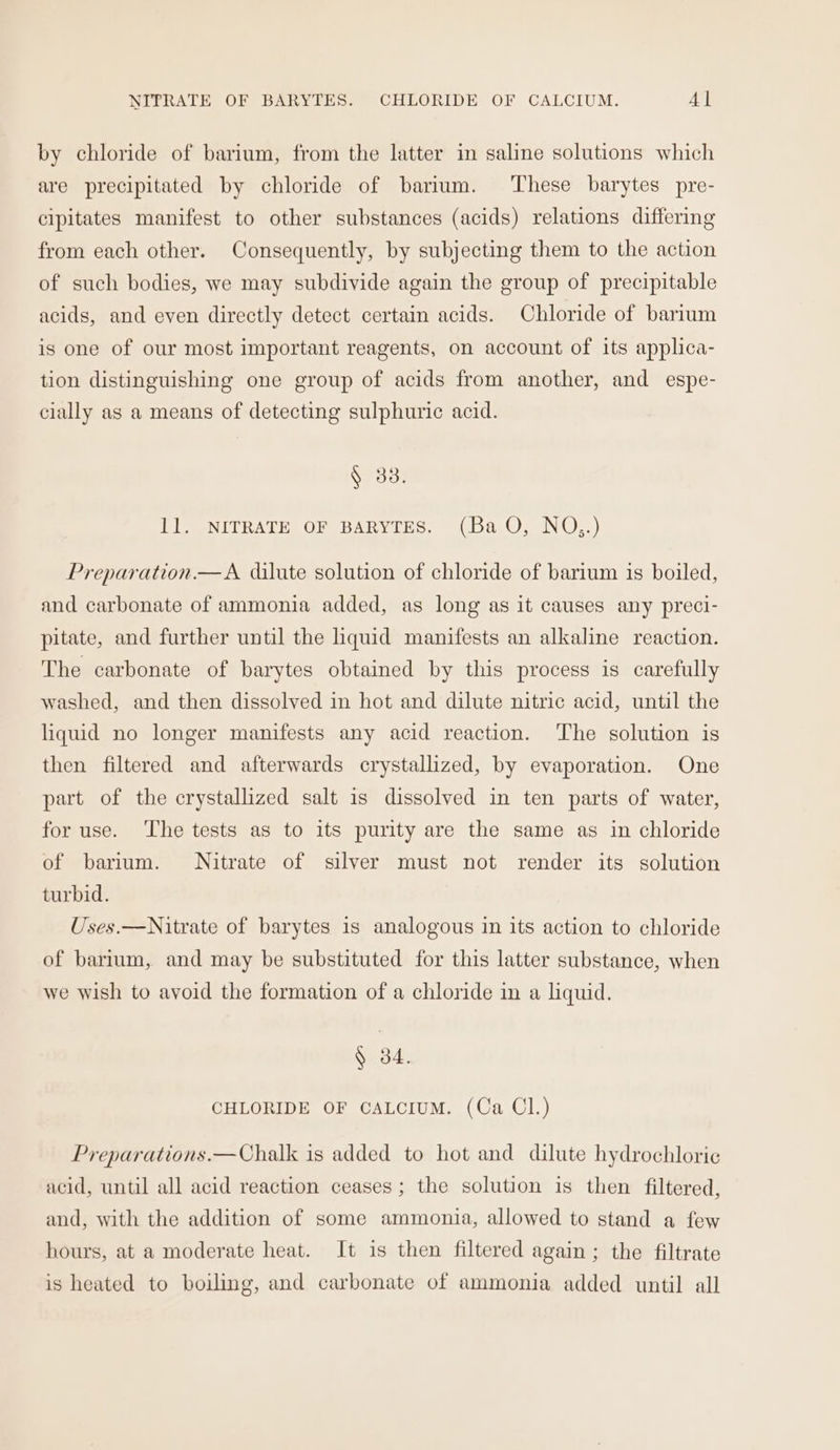 NITRATE OF BARYTES. CHLORIDE OF CALCIUM. 4] by chloride of barium, from the latter in saline solutions which are precipitated by chloride of barium. ‘These barytes pre- cipitates manifest to other substances (acids) relations differing from each other. Consequently, by subjecting them to the action of such bodies, we may subdivide again the group of precipitable acids, and even directly detect certain acids. Chloride of barium is one of our most important reagents, on account of its applica- tion distinguishing one group of acids from another, and espe- cially as a means of detecting sulphuric acid. LE ONITRATH, OF BARYIES. “{Ba.O, NU.) Preparation.—A dilute solution of chloride of barium is boiled, and carbonate of ammonia added, as long as it causes any preci- pitate, and further until the liquid manifests an alkaline reaction. The carbonate of barytes obtained by this process is carefully washed, and then dissolved in hot and dilute nitric acid, until the liquid no longer manifests any acid reaction. The solution is then filtered and afterwards crystallized, by evaporation. One part of the crystallized salt is dissolved in ten parts of water, for use. The tests as to its purity are the same as in chloride of barium. Nitrate of silver must not render its solution turbid. Uses.—Nitrate of barytes is analogous in its action to chloride of barium, and may be substituted for this latter substance, when we wish to avoid the formation of a chloride in a liquid. § 34. CHLORIDE OF CALCIUM. (Ca Cl.) Preparations.—Chalk is added to hot and dilute hydrochloric acid, until all acid reaction ceases; the solution is then filtered, and, with the addition of some ammonia, allowed to stand a few hours, at a moderate heat. It is then filtered again ; the filtrate is heated to boiling, and carbonate of ammonia added until all