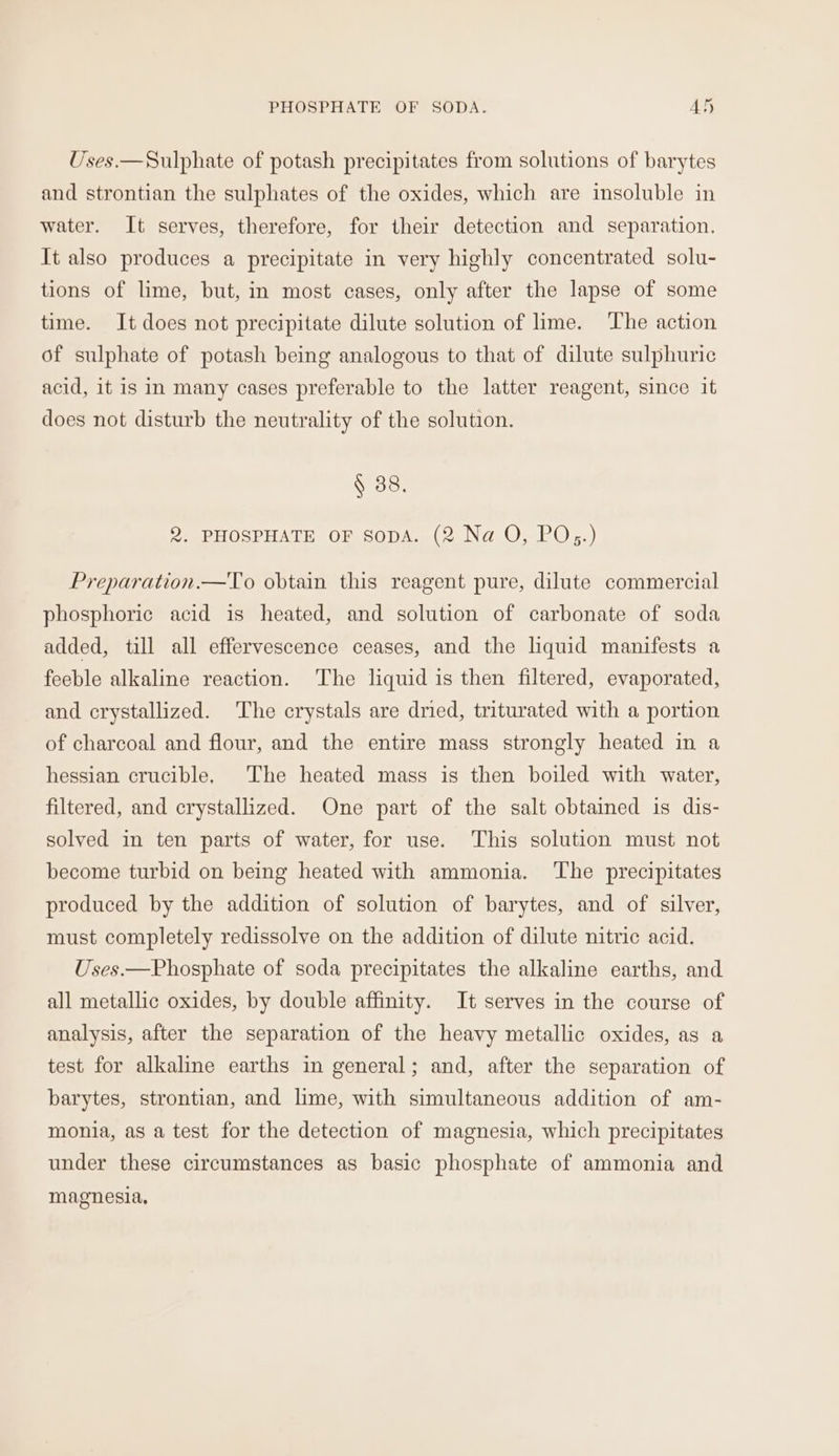 PHOSPHATE OF SODA. AN Uses.—Sulphate of potash precipitates from solutions of barytes and strontian the sulphates of the oxides, which are insoluble in water. It serves, therefore, for their detection and separation. It also produces a precipitate in very highly concentrated solu- tions of lime, but, in most cases, only after the lapse of some time. It does not precipitate dilute solution of lime. The action of sulphate of potash being analogous to that of dilute sulphuric acid, it is in many cases preferable to the latter reagent, since it does not disturb the neutrality of the solution. § 38. 2. PHOSPHATE OF SopA. (2 Na O, PO;.) Preparation.—To obtain this reagent pure, dilute commercial phosphoric acid is heated, and solution of carbonate of soda added, till all effervescence ceases, and the liquid manifests a feeble alkaline reaction. The liquid is then filtered, evaporated, and crystallized. The crystals are dried, triturated with a portion of charcoal and flour, and the entire mass strongly heated in a hessian crucible. The heated mass is then boiled with water, filtered, and crystallized. One part of the salt obtained is dis- solved in ten parts of water, for use. This solution must not become turbid on being heated with ammonia. ‘The precipitates produced by the addition of solution of barytes, and of silver, must completely redissolve on the addition of dilute nitric acid. Uses.—Phosphate of soda precipitates the alkaline earths, and all metallic oxides, by double affinity. It serves in the course of analysis, after the separation of the heavy metallic oxides, as a test for alkaline earths in general; and, after the separation of barytes, strontian, and lime, with simultaneous addition of am- monia, as a test for the detection of magnesia, which precipitates under these circumstances as basic phosphate of ammonia and magnesia,