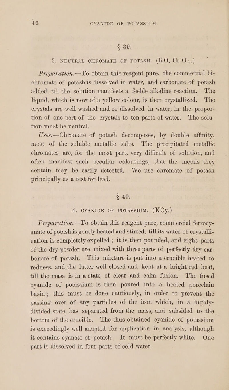 AG CYANIDE OF POTASSIUM. § 39. / 3. NEUTRAL CHROMATE OF POTASH. (KO, Cr O3.) Preparation.—To obtain this reagent pure, the commercial bi- chromate of potashis dissolved in water, and carbonate of potash added, till the solution manifests a feeble alkaline reaction. The liquid, which is now of a yellow colour, is then crystallized. The crystals are well washed and re-dissolved in water, in the propor- tion of one part of the crystals to ten parts of water. ‘The solu- tion must be neutral. Uses.—Chromate of potash decomposes, by double affinity, most of the soluble metallic salts. The precipitated metallic chromates are, for the most part, very difficult of solution, and often manifest such peculiar colourings, that the metals they contain may be easily detected. We use chromate of potash principally as a test for lead. § 40. 4. CYANIDE OF POTASSIUM. (KCy.) Preparation.—To obtain this reagent pure, commercial ferrocy- anate of potash is gently heated and stirred, tillits water of crystalli- zation is completely expelled ; it is then pounded, and eight parts of the dry powder are mixed with three parts of perfectly dry car- bonate of potash. This mixture is put into a crucible heated to redness, and the latter well closed and kept at a bright red heat, till the mass is in a state of clear and calm fusion. The fused cyanide of potassium is then poured into a heated porcelain basin; this must be done cautiously, in order to prevent the passing over of any particles of the iron which, in a highly- divided state, has separated from the mass, and subsided to the bottom of the crucible. The thus obtained cyanide of potassium is exceedingly well adapted for application in analysis, although it contains cyanate of potash. It must be perfectly white. One part is dissolved in four parts of cold water.