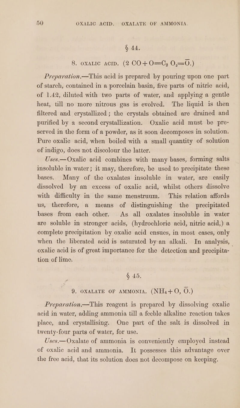 § 44. 8. oxaLIc acip. (2 CO+O=C, 0,=0.) Preparation.—This acid is prepared by pouring upon one part of starch, contained in a porcelain basin, five parts of nitric acid, of 1.42, diluted with two parts of water, and applying a gentle heat, till no more nitrous gas is evolved. The liquid is then filtered and crystallized; the crystals obtained are drained and purified by a second crystallization. Oxalic acid must be pre- served in the form of a powder, as it soon decomposes in solution. Pure oxalic acid, when boiled with a small quantity of solution of indigo, does not discolour the latter. Uses.—Oxalic acid combines with many bases, forming salts insoluble in water; it may, therefore, be used to precipitate these bases. Many of the oxalates insoluble in water, are easily dissolved by an excess of oxalic acid, whilst others dissolve with difficulty in the same menstruum. This relation affords us, therefore, a means of distinguishing the precipitated bases from each other. As all oxalates insoluble in water are soluble in stronger acids, (hydrochloric acid, nitric acid,) a complete precipitation by oxalic acid ensues, in most cases, only when the liberated acid is saturated by-an alkali. In analysis, oxalic acid is of great importance for the detection and precipita- | tion of lime. ? § 45. 9. OXALATE OF AMMoNIA. (NH.+0, O.) Preparation —This reagent is prepared by dissolving oxalic acid in water, adding ammonia till a feeble alkaline reaction takes place, and crystallising. One part of the salt is dissolved in twenty-four parts of water, for use. Uses.— Oxalate of ammonia is conveniently employed instead of oxalic acid and ammonia. It possesses this advantage over the free acid, that its solution does not decompose on keeping.