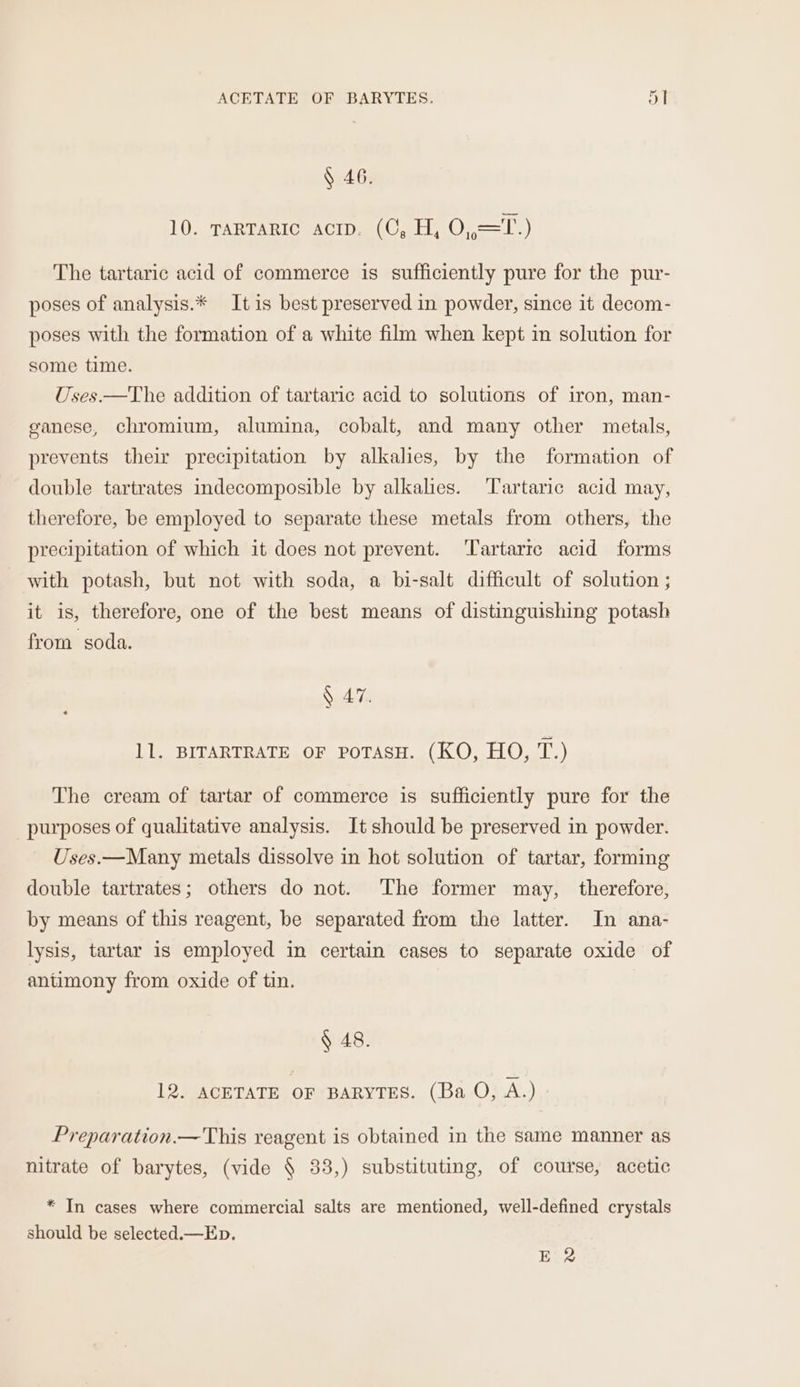 ACETATE OF BARYTES. 5T § 46. 10. TARTARIC acip. (CO, H, O,,=T.) The tartaric acid of commerce is sufficiently pure for the pur- poses of analysis.* It is best preserved in powder, since it decom- poses with the formation of a white film when kept in solution for some time. Uses.—The addition of tartaric acid to solutions of iron, man- ganese, chromium, alumina, cobalt, and many other metals, prevents their precipitation by alkalies, by the formation of double tartrates indecomposible by alkalies. Tartaric acid may, therefore, be employed to separate these metals from others, the precipitation of which it does not prevent. ‘Tartarre acid forms with potash, but not with soda, a bi-salt difficult of solution ; it is, therefore, one of the best means of distinguishing potash from soda. § 47. 11. BITARTRATE OF poTasH. (KO, HO, T.) The cream of tartar of commerce is sufficiently pure for the purposes of qualitative analysis. It should be preserved in powder. Uses.—Many metals dissolve in hot solution of tartar, forming double tartrates; others do not. The former may, therefore, by means of this reagent, be separated from the latter. In ana- lysis, tartar is employed in certain cases to separate oxide of antimony from oxide of tin. § 48. 12. ACETATE OF BARYTES. (Ba O, A.) Preparation.—This reagent is obtained in the same manner as nitrate of barytes, (vide 4 33,) substituting, of course, acetic * In cases where commercial salts are mentioned, well-defined crystals should be selected.—Ep. E' 2