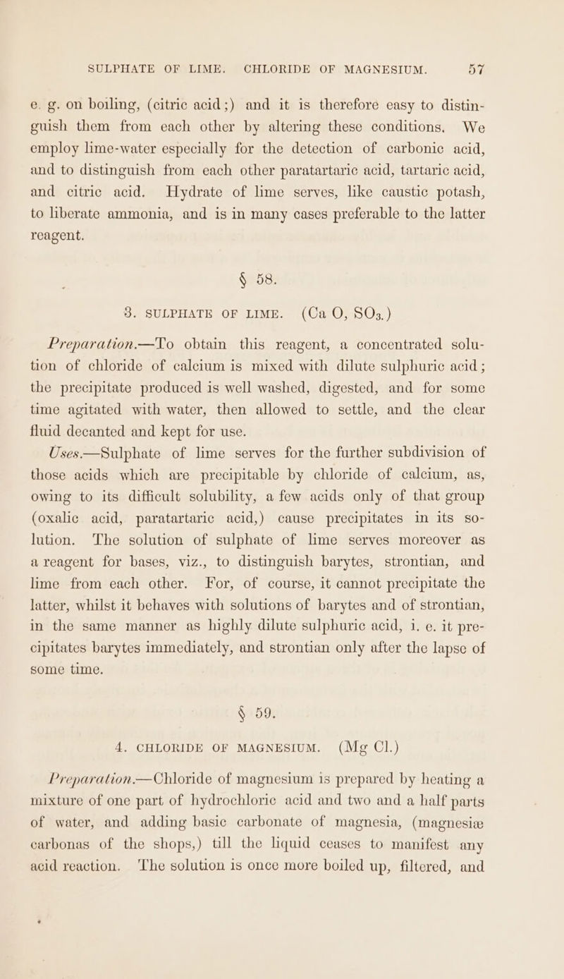 e. g. on boiling, (citric acid;) and it is therefore easy to distin- guish them from each other by altering these conditions. We employ lime-water especially for the detection of carbonic acid, and to distinguish from each other paratartaric acid, tartaric acid, and citric acid. Hydrate of lime serves, like caustic potash, to liberate ammonia, and is in many cases preferable to the latter reagent. § 58. 3. SULPHATE OF LIME. (Ca O, SOs3,) Preparation.—To obtain this reagent, a concentrated solu- tion of chloride of calcium is mixed with dilute sulphuric acid ; the precipitate produced is well washed, digested, and for some time agitated with water, then allowed to settle, and the clear fluid decanted and kept for use. Uses ——Sulphate of lime serves for the further subdivision of those acids which are precipitable by chloride of calcium, as, owing to its difficult solubility, a few acids only of that group (oxalic acid, paratartaric acid,) cause precipitates in its so- lution. The solution of sulphate of lime serves moreover as areagent for bases, viz., to distinguish barytes, strontian, and lime from each other. For, of course, it cannot precipitate the latter, whilst it behaves with solutions of barytes and of strontian, in the same manner as highly dilute sulphuric acid, i. e. it pre- cipitates barytes immediately, and strontian only after the lapse of some time. § 59. 4. CHLORIDE OF MAGNESIUM. (Mg Cl.) Preparation.—Chloride of magnesium is prepared by heating a mixture of one part of hydrochloric acid and two and a half parts of water, and adding basic carbonate of magnesia, (magnesize carbonas of the shops,) till the liquid ceases to manifest any acid reaction. ‘The solution is once more boiled up, filtered, and