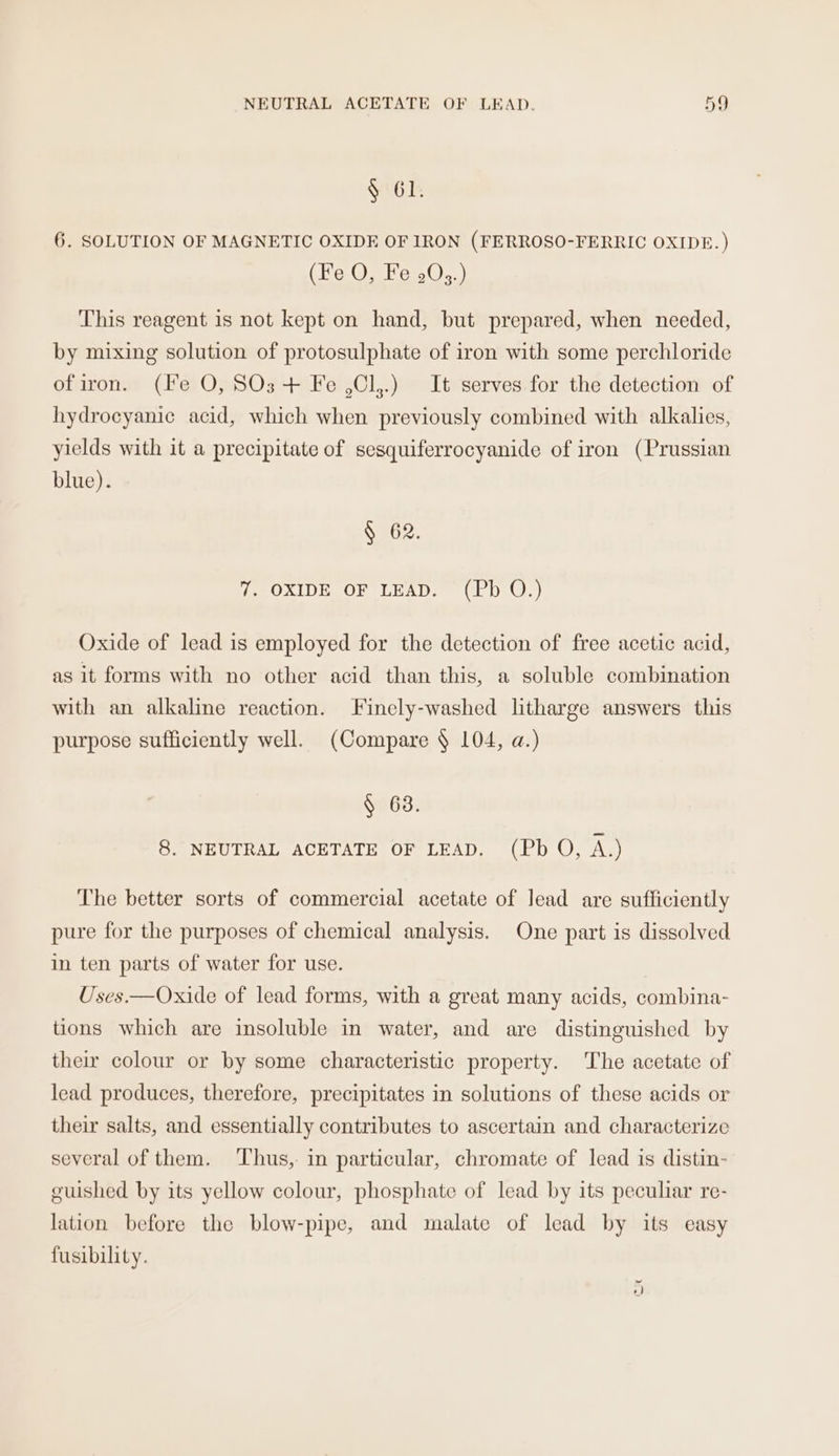 § 61. 6. SOLUTION OF MAGNETIC OXIDE OF IRON (FERROSO-FERRIC OXIDE. ) (Fe O, Fe 203.) This reagent is not kept on hand, but prepared, when needed, by mixing solution of protosulphate of iron with some perchloride ofiron. (Fe O, SOs + Fe ,Cl,.) It serves for the detection of hydrocyanic acid, which when previously combined with alkalies, yields with it a precipitate of sesquiferrocyanide of iron (Prussian blue). § 62. 7. OXIDE OF LEAD. (Pb O.) Oxide of lead is employed for the detection of free acetic acid, as it forms with no other acid than this, a soluble combination with an alkaline reaction. Finely-washed ltharge answers this purpose sufficiently well. (Compare § 104, a.) § 63. 8. NEUTRAL ACETATE OF LEAD. (Pb O, A.) The better sorts of commercial acetate of lead are sufficiently pure for the purposes of chemical analysis. One part is dissolved in ten parts of water for use. Uses.—Oxide of lead forms, with a great many acids, combina- tions which are insoluble in water, and are distinguished by their colour or by some characteristic property. The acetate of lead produces, therefore, precipitates in solutions of these acids or their salts, and essentially contributes to ascertain and characterize several of them. ‘Thus, in particular, chromate of lead is distin- guished by its yellow colour, phosphate of lead by its peculiar re- lation before the blow-pipe, and malate of lead by its easy fusibility.