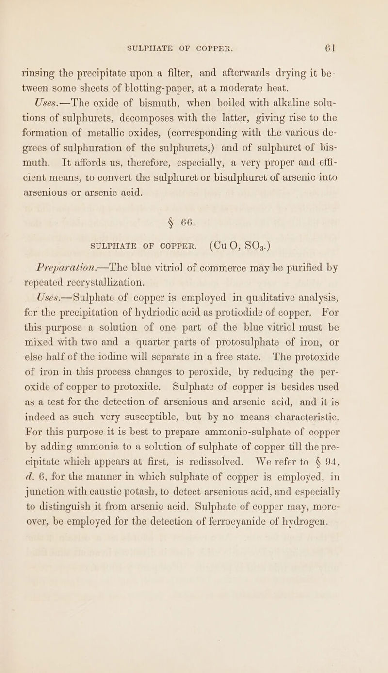 SULPHATE OF COPPER. 6] rinsing the precipitate upon a filter, and afterwards drying it be- tween some sheets of blotting-paper, at a moderate heat. Uses.—The oxide of bismuth, when boiled with alkaline solu- tions of sulphurets, decomposes with the latter, giving rise to the formation of metallic oxides, (corresponding with the various de- grees of sulphuration of the sulphurets,) and of sulphuret of bis- muth. It affords us, therefore, especially, a very proper and effi- cient means, to convert the sulphuret or bisulphuret of arsenic into arsenious or arsenic acid. § 66. SULPHATE OF COPPER. (CuO, SQ3.) Preparation.—The blue vitriol of commerce may be purified by repeated recrystallization. Uses.—Sulphate of copper is employed in qualitative analysis, for the precipitation of hydriodic acid as protiodide of copper. For this purpose a solution of one part of the blue vitriol must be mixed with two and a quarter parts of protosulphate of iron, or else half of the iodine will separate in a free state. The protoxide of iron in this process changes to peroxide, by reducing the per- oxide of copper to protoxide. Sulphate of copper is besides used as a test for the detection of arsenious and arsenic acid, and it is indeed as such very susceptible, but by no means characteristic. For this purpose it is best to prepare ammonio-sulphate of copper by adding ammonia to a solution of sulphate of copper till the pre- cipitate which appears at first, is redissolved. We refer to § 94, d. 6, for the manner in which sulphate of copper is employed, in junction with caustic potash, to detect arsenious acid, and especially to distinguish it from arsenic acid. Sulphate of copper may, more- over, be employed for the detection of ferrocyanide of hydrogen.