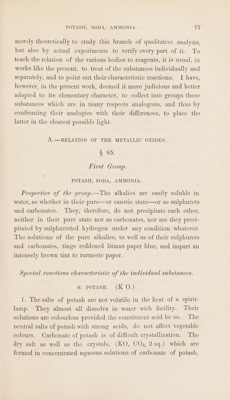 merely theoretically to study this branch of qualitative analysis, but also by actual experiments to verify every part of it. To teach the relation of the various bodies to reagents, it is usual, in works like the present, to treat of the substances individually and separately, and to point out their characteristic reactions. I have, however, in the present work, deemed it more judicious and better adapted to its elementary character, to collect into groups those substances which are in many respects analogous, and thus by confronting their analogies with their differences, to place the latter in the clearest possible light. A.—RELATION OF THE METALLIC OXIDES. § 85. First Group. POTASH, SODA, AMMONIA. Properties of the group—The alkalies are easily soluble in water, as whether in their pure—or caustic state—or as sulphurets and carbonates. ‘They, therefore, do not precipitate each other, neither in their pure state nor as carbonates, nor are they preci- pitated by sulphuretted hydrogen under any condition whatever. The solutions of the pure alkalies, as well as of their sulphurets and carbonates, tinge reddened litmus paper blue, and impart an intensely brown tint to turmeric paper. Special reactions characteristic of the individual substances. a. POTASH. (K O.) 1. The salts of potash are not volatile in the heat of a spirit- lamp. They almost all dissolve in water with facility. Their solutions are colourless provided the constituent acid be so.. The neutral salts of potash with strong acids, do not affect vegetable colours. Carbonate of potash is of difficult crystallization. The dry salt as well as the crystals, (KO, COs, 2aq.) which are formed in concentrated aqueous solutions of carbonate of potash,