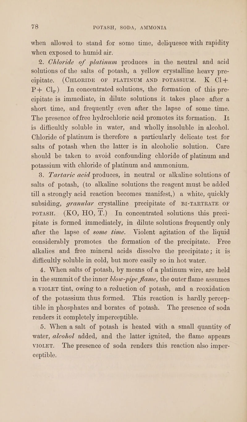 when allowed to stand for some time, deliquesce with rapidity when exposed to humid air. 2. Chloride of platinum produces in the neutral and acid solutions of the salts of potash, a yellow crystalline heavy pre- cipitate. (CHLORIDE OF PLATINUM AND POTASSIUM. K Cl+ P+ Cl,.) In concentrated solutions, the formation of this pre- cipitate is immediate, in dilute solutions it takes place after a short time, and frequently even after the lapse of some time. The presence of free hydrochloric acid promotes its formation. It is difficultly soluble in water, and wholly insoluble in alcohol. Chloride of platinum is therefore a particularly delicate test for salts of potash when the latter is in alcoholic solution. Care should be taken to avoid confounding chloride of platinum and potassium with chloride of platinum and ammonium. 3. Tartaric acid produces, in neutral or alkaline solutions of salts of potash, (to alkaline solutions the reagent must be added till a strongly acid reaction becomes manifest,) a white, quickly subsiding, granular crystalline precipitate of BI-TARTRATE OF poTaAsH. (KO, HO, cr) In concentrated solutions this preci- pitate is formed immediately, in dilute solutions frequently only after the lapse of some time. Violent agitation of the liquid considerably promotes the formation of the precipitate. Free alkalies and free mineral acids dissolve the precipitate; it is difficultly soluble in cold, but more easily so in hot water. | 4. When salts of potash, by means of a platinum wire, are held in the summit of the inner blow-pipe flame, the outer flame assumes &amp; VIOLET tint, owing to a reduction of potash, and a reoxidation of the potassium thus formed. ‘This reaction is hardly percep- tible in phosphates and borates of potash. The presence of soda renders it completely imperceptible. 5. When a salt of potash is heated with a small quantity of water, aleohol added, and the latter ignited, the flame appears VIOLET. The presence of soda renders this reaction also imper- ceptible.