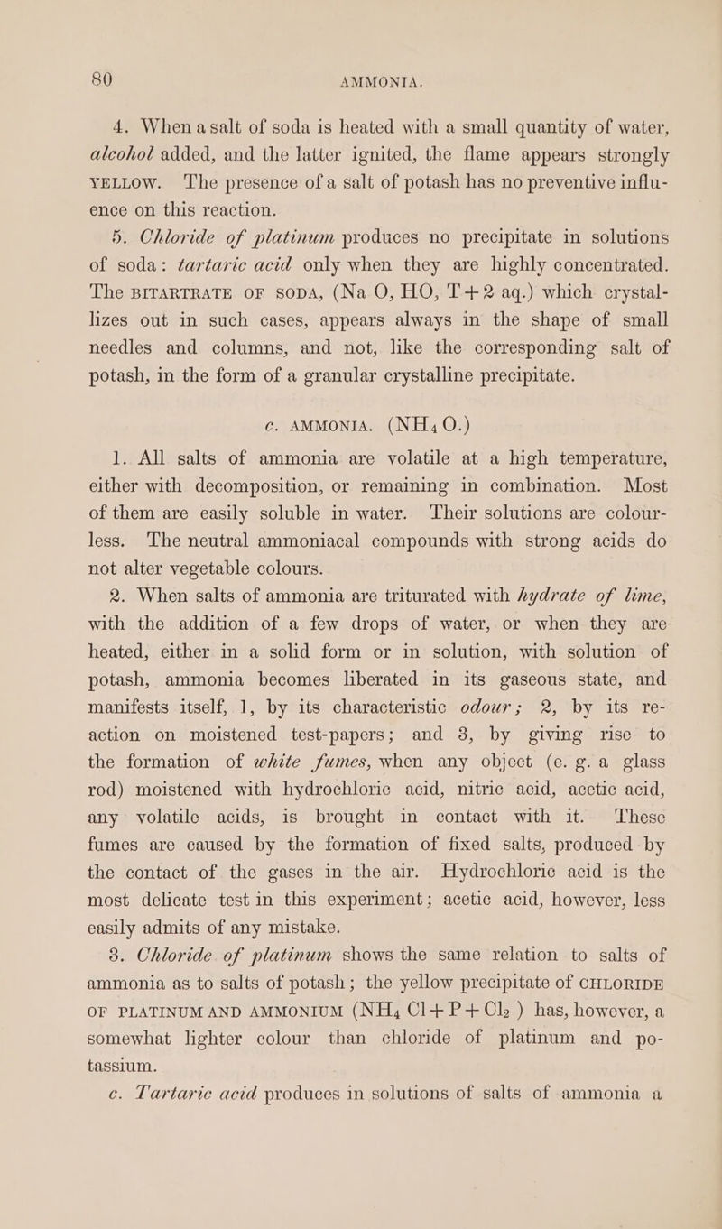 4. When asalt of soda is heated with a small quantity of water, alcohol added, and the latter ignited, the flame appears strongly YELLOW. ‘The presence of a salt of potash has no preventive influ- ence on this reaction. 5. Chloride of platinum produces no precipitate in solutions of soda: tartaric acid only when they are highly concentrated. The BITARTRATE OF sopDA, (Na O, HO, T+2 aq.) which crystal- lizes out in such cases, appears always in the shape of small needles and columns, and not, like the corresponding salt of potash, in the form of a granular crystalline precipitate. c. AMMONIA. (NH, 0.) 1. All salts of ammonia are volatile at a high temperature, either with decomposition, or remaining in combination. Most of them are easily soluble in water. Their solutions are colour- less. The neutral ammoniacal compounds with strong acids do not alter vegetable colours. 2. When salts of ammonia are triturated with hydrate of lime, with the addition of a few drops of water, or when they are heated, either in a solid form or in solution, with solution of potash, ammonia becomes liberated in its gaseous state, and manifests itself, 1, by its characteristic odour; 2, by its re- action on moistened test-papers; and 38, by giving rise to the formation of white fumes, when any object (e. g.a glass rod) moistened with hydrochloric acid, nitric acid, acetic acid, any volatile acids, is brought in contact with it. These fumes are caused by the formation of fixed salts, produced by the contact of the gases in the air. Hydrochloric acid is the most delicate test in this experiment; acetic acid, however, less easily admits of any mistake. 3. Chloride of platinum shows the same relation to salts of ammonia as to salts of potash; the yellow precipitate of CHLORIDE OF PLATINUM AND AMMONIUM (NH, Cl+P+Cl: ) has, however, a somewhat lighter colour than chloride of platinum and _ po- tassium. , c. Tartaric acid produces in solutions of salts of ammonia a