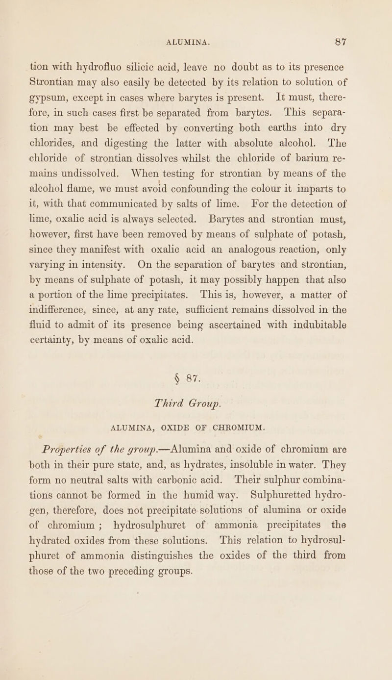 tion with hydrofluo silicic acid, leave no doubt as to its presence Strontian may also easily be detected by its relation to solution of gypsum, except in cases where barytes is present. It must, there- fore, in such cases first be separated from barytes. This separa- tion may best be effected by converting both earths into dry chlorides, and digesting the latter with absolute alcohol. The chloride of strontian dissolves whilst the chloride of barium re- mains undissolved. When testing for strontian by means of the alcohol flame, we must avoid confounding the colour it imparts to it, with that communicated by salts of lime. For the detection of lime, oxalic acid is always selected. Barytes and strontian must, however, first have been removed by means of sulphate of potash, since they manifest with oxalic acid an analogous reaction, only varying in intensity. On the separation of barytes and strontian, by means of sulphate of potash, it may possibly happen that also a portion of the lime precipitates. ‘This is, however, a matter of indifference, since, at any rate, sufficient remains dissolved in the fluid to admit of its presence being ascertained with indubitable certainty, by means of oxalic acid. § 87. Third Group. ALUMINA, OXIDE OF CHROMIUM. Properties of the group.—Alumina and oxide of chromium are both in their pure state, and, as hydrates, insoluble in water. They form no neutral salts with carbonic acid. Their sulphur combina- tions cannot be formed in the humid way. Sulphuretted hydro- gen, therefore, does not precipitate solutions of alumina or oxide of chromium ; hydrosulphuret of ammonia precipitates the hydrated oxides from these solutions. This relation to hydrosul- phuret of ammonia distinguishes the oxides of the third from those of the two preceding groups.