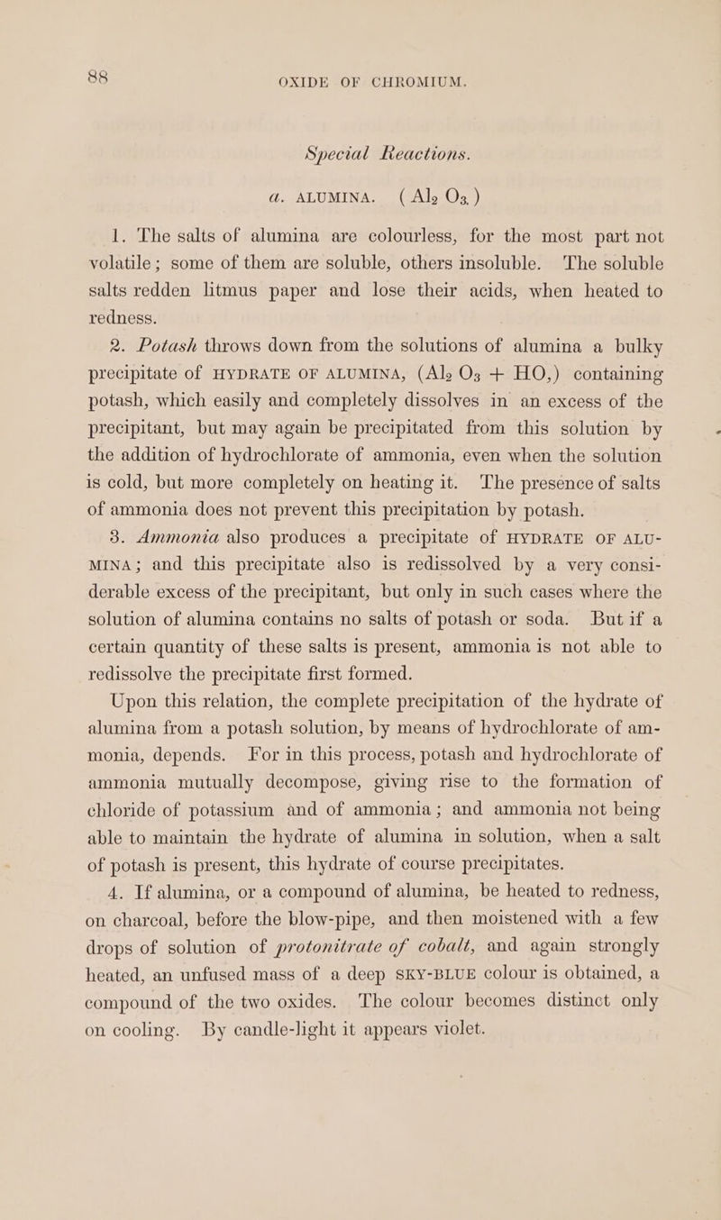 Special Reactions. ad. ALUMINA. (Ale Oz ) 1. The salts of alumina are colourless, for the most part not volatile ; some of them are soluble, others insoluble. The soluble salts redden litmus paper and lose their acids, when heated to redness. 2. Potash throws down from the solutions of alumina a bulky precipitate of HYDRATE OF ALUMINA, (Al, O3; + HO,) containing potash, which easily and completely dissolves in an excess of the precipitant, but may again be precipitated from this solution by the addition of hydrochlorate of ammonia, even when the solution is cold, but more completely on heating it. The presence of salts of ammonia does not prevent this precipitation by potash. 3. Ammonia also produces a precipitate of HYDRATE OF ALU- MINA; and this precipitate also is redissolved by a very consi- derable excess of the precipitant, but only in such cases where the solution of alumina contains no salts of potash or soda. Butif a certain quantity of these salts is present, ammonia is not able to redissolve the precipitate first formed. Upon this relation, the complete precipitation of the hydrate of alumina from a potash solution, by means of hydrochlorate of am- monia, depends. Jor in this process, potash and hydrochlorate of ammonia mutually decompose, giving rise to the formation of chloride of potassium and of ammonia; and ammonia not being able to maintain the hydrate of alumina in solution, when a salt of potash is present, this hydrate of course precipitates. 4. Tf alumina, or a compound of alumina, be heated to redness, on charcoal, before the blow-pipe, and then moistened with a few drops of solution of protonitrate of cobalt, and again strongly heated, an unfused mass of a deep SKY-BLUE colour is obtained, a compound of the two oxides. The colour becomes distinct only on cooling. By candle-light it appears violet.