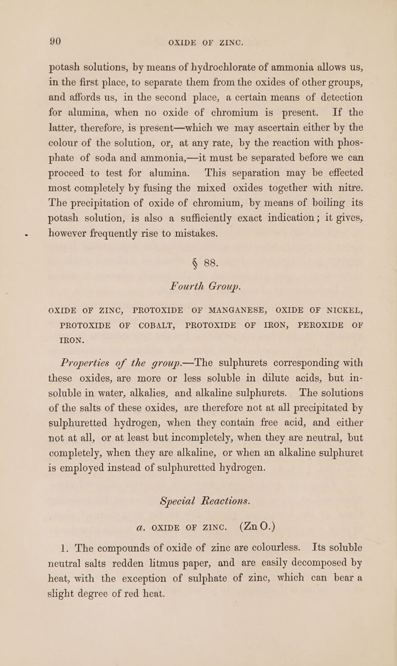 potash solutions, by means of hydrochlorate of ammonia allows us, in the first place, to separate them from the oxides of other groups, and affords us, in the second place, a certain means of detection for alumina, when no oxide of chromium is present. If the latter, therefore, is present—which we may ascertain either by the colour of the solution, or, at any rate, by the reaction with phos- phate of soda and ammonia,—it must be separated before we can proceed to test for alumina. This separation may be effected most completely by fusing the mixed oxides together with nitre. The precipitation of oxide of chromium, by means of boiling its potash solution, is also a sufficiently exact indication ; it gives, however frequently rise to mistakes. § 88. Fourth Group. OXIDE OF ZINC, PROTOXIDE OF MANGANESE, OXIDE OF NICKEL, PROTOXIDE OF COBALT, PROTOXIDE OF IRON, PEROXIDE OF IRON. Properties of the group.—The sulphurets corresponding with these oxides, are more or less soluble in dilute acids, but in- soluble in water, alkalies, and alkaline sulphurets. The solutions of the salts of these oxides, are therefore not at all precipitated by sulphuretted hydrogen, when they contain free acid, and either not at all, or at least but incompletely, when they are neutral, but completely, when they are alkaline, or when an alkaline sulphuret is employed instead of sulphuretted hydrogen. Special Reactions. ad. OXIDE OF zINc. (ZnO.) 1. The compounds of oxide of zinc are colourless. Its soluble neutral salts redden litmus paper, and are easily decomposed by heat, with the exception of sulphate of zinc, which can beara slight degree of red heat.