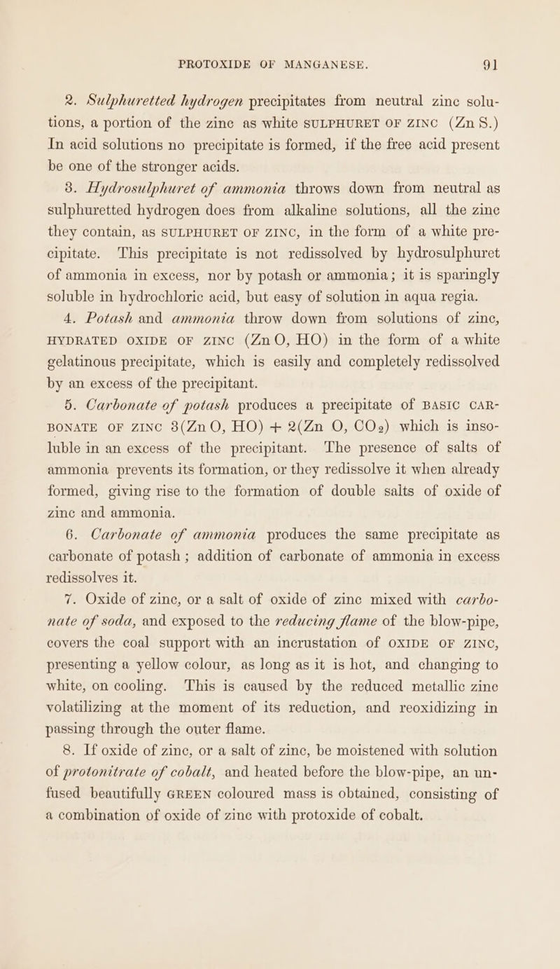 2. Sulphuretted hydrogen precipitates from neutral zinc solu- tions, a portion of the zine as white SULPHURET OF ZINC (Zn§.) In acid solutions no precipitate is formed, if the free acid present be one of the stronger acids. 3. Hydrosulphuret of ammonia throws down from neutral as sulphuretted hydrogen does from alkaline solutions, all the zine they contain, as SULPHURET OF ZINC, in the form of a white pre- cipitate. This precipitate is not redissolved by hydrosulphuret of ammonia in excess, nor by potash or ammonia; it is sparingly soluble in hydrochloric acid, but easy of solution in aqua regia. 4. Potash and ammonia throw down from solutions of zine, HYDRATED OXIDE OF ZINC (ZnO, HO) in the form of a white gelatinous precipitate, which is easily and completely redissolved by an excess of the precipitant. 5. Carbonate of potash produces a precipitate of BASIC CAR- BONATE OF ZINC 8(ZnO, HO) + 2(Zn O, COzg) which is inso- luble in an excess of the precipitant. The presence of salts of ammonia prevents its formation, or they redissolve it when already formed, giving rise to the formation of double salts of oxide of zinc and ammonia. 6. Carbonate of ammonia produces the same precipitate as carbonate of potash ; addition of carbonate of ammonia in excess redissolves it. 7. Oxide of zinc, or a salt of oxide of zinc mixed with carbo- nate of soda, and exposed to the reducing flame of the blow-pipe, covers the coal support with an incrustation of OXIDE OF ZINC, presenting a yellow colour, as long as it is hot, and changing to white, on cooling. This is caused by the reduced metallic zine volatilizing at the moment of its reduction, and reoxidizing in passing through the outer flame. 8. If oxide of zinc, or a salt of zinc, be moistened with solution of protonitrate of cobalt, and heated before the blow-pipe, an un- fused beautifully GREEN coloured mass is obtained, consisting of a combination of oxide of zine with protoxide of cobalt.