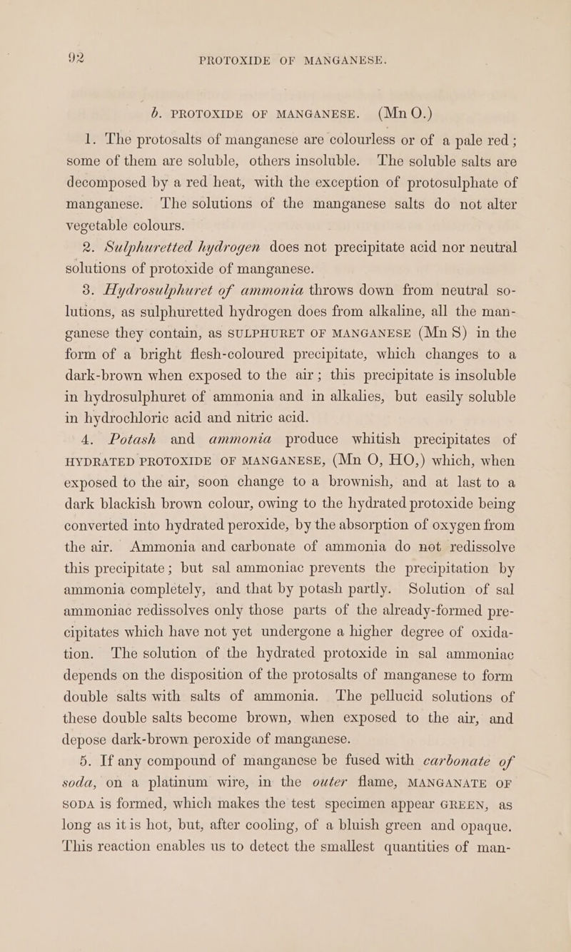 b. PROTOXIDE OF MANGANESE. (Mn O.) 1. The protosalts of manganese are colourless or of a pale red ; some of them are soluble, others insoluble. The soluble salts are decomposed by a red heat, with the exception of protosulphate of manganese. ‘The solutions of the manganese salts do not alter vegetable colours. 2. Sulphuretted hydrogen does not precipitate acid nor neutral solutions of protoxide of manganese. 3. Hydrosulphuret of ammonia throws down from neutral so- lutions, as sulphuretted hydrogen does from alkaline, all the man- ganese they contain, as SULPHURET OF MANGANESE (Mn §) in the form of a bright flesh-coloured precipitate, which changes to a dark-brown when exposed to the air; this precipitate is insoluble in hydrosulphuret of ammonia and in alkalies, but easily soluble in hydrochloric acid and nitric acid. 4. Potash and ammonia produce whitish precipitates of HYDRATED PROTOXIDE OF MANGANESE, (Mn O, HO,) which, when exposed to the air, soon change toa brownish, and at last to a dark blackish brown colour, owing to the hydrated protoxide being converted into hydrated peroxide, by the absorption of oxygen from the air. Ammonia and carbonate of ammonia do not redissolve this precipitate; but sal ammoniac prevents the precipitation by ammonia completely, and that by potash partly. Solution of sal ammoniac redissolves only those parts of the already-formed pre- cipitates which have not yet undergone a higher degree of oxida- tion. The solution of the hydrated protoxide in sal ammoniac depends on the disposition of the protosalts of manganese to form double salts with salts of ammonia. ‘The pellucid solutions of these double salts become brown, when exposed to the air, and depose dark-brown peroxide of manganese. 5. If any compound of manganese be fused with carbonate of soda, on a platinum wire, in the outer flame, MANGANATE OF SODA 1s formed, which makes the test specimen appear GREEN, as long as itis hot, but, after cooling, of a bluish green and opaque. This reaction enables us to detect the smallest quantities of man-