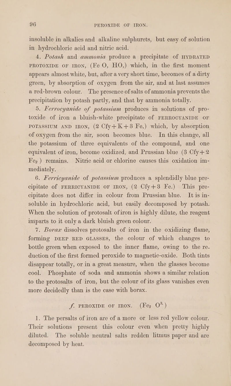 insoluble in alkalies and alkaline sulphurets, but easy of solution in hydrochloric acid and nitric acid. 4. Potash and ammonia produce a precipitate of HYDRATED PROTOXIDE OF IRON, (Fe O, HO,) which, in the first moment appears almost white, but, after a very short time, becomes of a dirty green, by absorption of oxygen from the air, and at last assumes a red-brown colour. ‘The presence of salts of ammonia prevents the precipitation by potash partly, and that by ammonia totally. 5. Ferrocyanide of potassium produces in solutions of pro- toxide of iron a bluish-white precipitate of FERROCYANIDE OF POTASSIUM AND IRON, (2 Cfy+K+3 Fe,) which, by absorption of oxygen from the air, soon becomes blue. In this change, all the potassium of three equivalents of the compound, and one equivalent of iron, become oxidized, and Prussian blue (3 Cfy+2 Fes ) remains. Nitric acid or chlorine causes this oxidation im- mediately. 6. Kerricyanide of potassium produces a splendidly blue pre- cipitate of FERRICYANIDE OF IRON, (2 Cfy+8 Fe.) This pre- cipitate does not differ in colour from Prussian blue. It is in- soluble in hydrochloric acid, but easily decomposed by potash. When the solution of protosalt ofiron is highly dilute, the reagent imparts to it only a dark bluish green colour. 7. Borax dissolves protosalts of iron in the oxidizing flame, forming DEEP RED GLASSES, the colour of which changes to bottle green when exposed to the inner flame, owing to the re- duction of the first formed peroxide to magnetic-oxide. Both tints disappear totally, or in a great measure, when the glasses become cool. Phosphate of soda and ammonia shows a similar relation to the protosalts of iron, but the colour of its glass vanishes even more decidedly than is the case with borax. jf. PEROXIDE OF IRON. (Fee O*) 1. The persalts of iron are of a more or less red yellow colour. Their solutions present this colour even when pretty highly diluted. The soluble neutral salts redden litmus paper and are decomposed by heat.