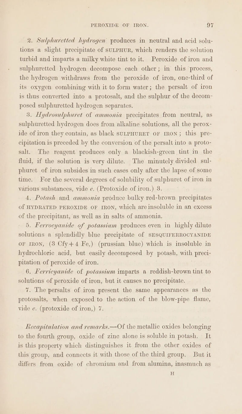 2. Sulphuretted hydrogen produces in neutral and acid solu- tions a slight precipitate of SULPHUR, which renders the solution turbid and imparts a milky white tint to it. Peroxide of iron and sulphuretted hydrogen decompose each other; in this process, the hydrogen withdraws from the peroxide of iron, one-third of its oxygen combining with it to form water; the persalt of iron is thus converted into a protosalt, and the sulphur of the decom- posed sulphuretted hydrogen separates. 3. Hydrosulphuret of ammonia precipitates from neutral, as sulphuretted hydrogen does from alkaline solutions, all the perox- ide of iron they contain, as black SULPHURET OF IRON; this pre- cipitation is preceded by the conversion of the persalt into a proto- salt. The reagent produces only a blackish-green tint in the fluid, if the solution is very dilute. The minutely divided sul- phuret of iron subsides in such cases only after the lapse of some time. For the several degrees of solubility of sulphuret of iron in various substances, vide e. (Protoxide of iron.) 38. 4. Potash and ammonia produce bulky red-brown precipitates of HYDRATED PEROXIDE OF IRON, which are insoluble in an excess of the precipitant, as well as in salts of ammonia. 5. Ferrocyanide of potassium produces even. in highly dilute solutions a splendidly blue precipitate of SESQUIFERROCYANIDE OF IRON, (8 Cfy+4 Fe,) (prussian blue) which is insoluble in hydrochloric acid, but easily decomposed by potash, with } BISeM pitation of peroxide of iron. 6. Lerricyanide of potassium imparts a reddish-brown tint to solutions of peroxide of iron, but it causes no precipitate. 7. The persalts of iron present the same appearances as the protosalts, when exposed to the action of the blow-pipe flame, vide e. (protoxide of iron,) 7. Recapitulation and remarks.—Of the metallic oxides belonging to the fourth group, oxide of zinc alone is soluble in potash. It is this property which distinguishes it from the other oxides of this group, and connects it with those of the third group. But it differs from oxide of chromium and from alumina, inasmuch as H