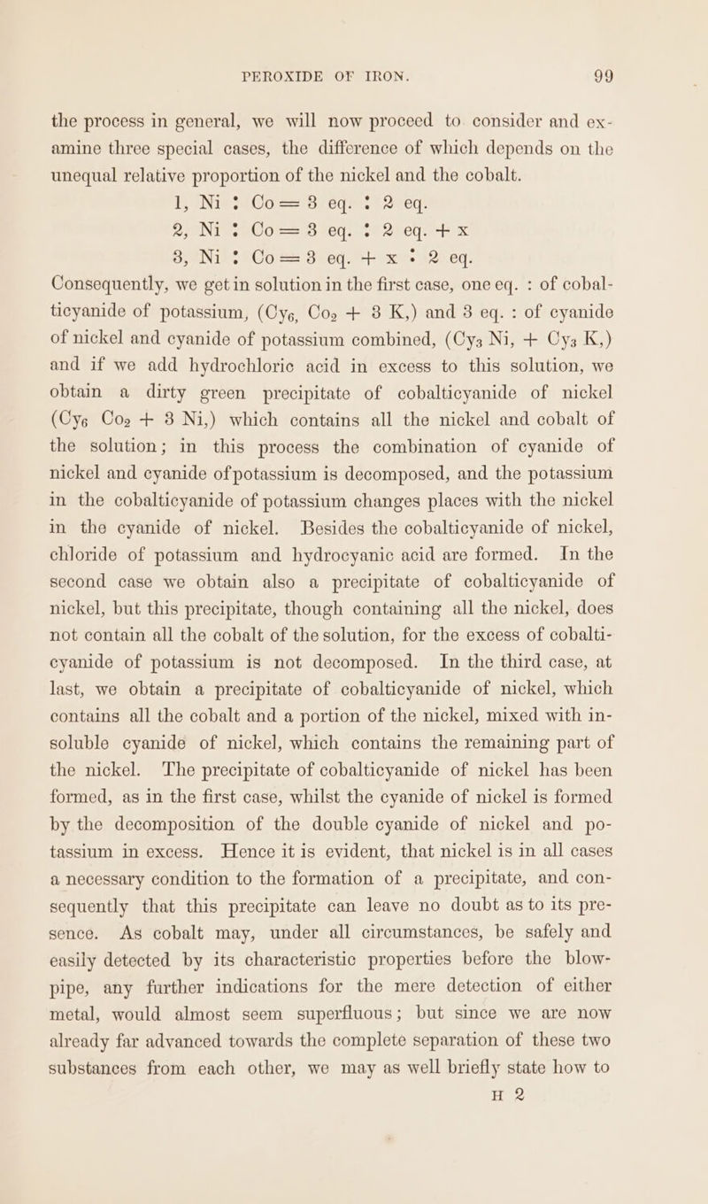 the process in general, we will now proceed to. consider and ex- amine three special cases, the difference of which depends on the unequal relative proportion of the nickel and the cobalt. LN ao red ees Secr: POINT Ae Osis HEL oe Shel ure 8,7) 2° Coe 8 ey. ++ x 12: eq. Consequently, we get in solution in the first case, one eq. : of cobal- ticyanide of potassium, (Cys, Cop + 8 K,) and 8 eq. : of cyanide of nickel and cyanide of potassium combined, (Cy3 Ni, + Cys K,) and if we add hydrochloric acid in excess to this solution, we obtain a dirty green precipitate of cobalticyanide of nickel (Cys Cog + 3 Ni,) which contains all the nickel and cobalt of the solution; in this process the combination of cyanide of nickel and cyanide of potassium is decomposed, and the potassium in the cobalticyanide of potassium changes places with the nickel in the cyanide of nickel. Besides the cobalticyanide of nickel, chloride of potassium and hydrocyanic acid are formed. In the second case we obtain also a precipitate of cobalticyanide of nickel, but this precipitate, though containing all the nickel, does not contain all the cobalt of the solution, for the excess of cobalti- cyanide of potassium is not decomposed. In the third case, at last, we obtain a precipitate of cobalticyanide of nickel, which contains all the cobalt and a portion of the nickel, mixed with in- soluble cyanide of nickel, which contains the remaining part of the nickel. ‘The precipitate of cobalticyanide of nickel has been formed, as in the first case, whilst the cyanide of nickel is formed by the decomposition of the double cyanide of nickel and po- tassium in excess. Hence it is evident, that nickel is in all cases a necessary condition to the formation of a precipitate, and con- sequently that this precipitate can leave no doubt as to its pre- sence. As cobalt may, under all circumstances, be safely and easily detected by its characteristic properties before the blow- pipe, any further indications for the mere detection of either metal, would almost seem superfluous; but since we are now already far advanced towards the complete separation of these two substances from each other, we may as well briefly state how to H 2