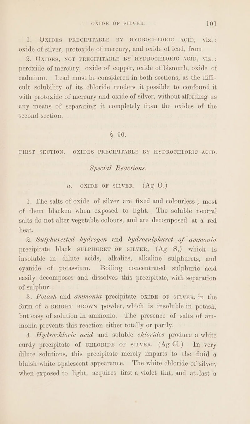 1. OXIDES PRECIPITABLE BY HYDROCHLORIC ACID, viz. : oxide of silver, protoxide of mercury, and oxide of lead, from 2. OXIDES, NOT PRECIPITABLE BY HYDROCHLORIC ACID, viz.: peroxide of mercury, oxide of copper, oxide of bismuth, oxide of cadmium. Lead must be considered in both sections, as the diffi- cult solubility of its chloride renders it possible to confound it with protoxide of mercury and oxide of silver, without affording us any means of separating it completely from the oxides of the second section. § 90. FIRST SECTION. OXIDES PRECIPITABLE BY HYDROCHLORIC ACID. Special Reactions. a. OXIDE OF SILVER. (Ag O.) I. The salts of oxide of silver are fixed and colourless ; most of them blacken when exposed to light. The soluble neutral salts do not alter vegetable colours, and are decomposed at a red heat. 2. Sulphuretted hydrogen and hydrosulphuret of ammonia precipitate black SULPHURET OF SILVER, (Ag 8,) which is insoluble in dilute acids, alkalies, alkaline sulphurets, and cyanide of potassium. Boiling concentrated sulphuric acid easily decomposes and dissolves this precipitate, with separation of sulphur. 3. Potash and ammonia precipitate OXIDE OF SILVER, in the form of a BRIGHT BROWN powder, which is insoluble in potash, but easy of solution in ammonia. The presence of salts of am- monia prevents this reaction either totally or partly. 4. Hydrochloric acid and soluble chlorides produce a white curdy precipitate of CHLORIDE OF SILVER. (Ag Cl.) In very dilute solutions, this precipitate merely imparts to the fluid a bluish-white opalescent appearance. The white chloride of silver, when exposed to light, acquires first a violet tint, and at-last a