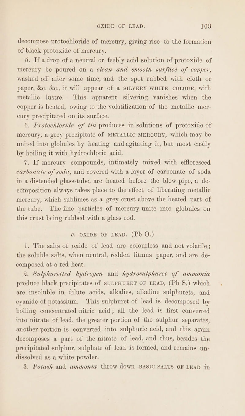 decompose protochloride of mercury, giving rise to the formation of black protoxide of mercury. 5. If a drop of a neutral or feebly acid solution of protoxide of mercury be poured on a clean and smooth surface of copper, washed off after some time, and the spot rubbed with cloth or paper, &amp;c. &amp;c., it will appear of a SILVERY WHITE COLOUR, with metallic lustre. This apparent silvering vanishes when the copper is heated, owing to the volatilization of the metallic mer- cury precipitated on its surface. 6. Protochloride of tin produces in solutions of protoxide of mercury, a grey precipitate of METALLIC MERCURY, which may be united into globules by heating and agitating it, but most easily by boiling it with hydrochloric acid. 7. If mercury compounds, intimately mixed with effloresced carbonate of soda, and covered with a layer of carbonate of soda in a distended glass-tube, are heated before the blow-pipe, a de- composition always takes place to the effect of liberating metallic mercury, which sublimes as a grey crust above the heated part of the tube. The fine particles of mercury unite into globules on this crust being rubbed with a glass rod. C Oxi DRO URADS (Pb. ().) 1. The salts of oxide of lead are colourless and not volatile ; the soluble salts, when neutral, redden litmus paper, and are de- composed at a red heat. 2. Sulphuretted hydrogen and hydrosulphuret of ammonia produce black precipitates of SULPHURET OF LEAD, (Pb S,) which are insoluble in dilute acids, alkalies, alkaline sulphurets, and cyanide of potassium. This sulphuret of lead is decomposed by boiling concentrated nitric acid; all the lead is first converted into nitrate of lead, the greater portion of the sulphur separates, another portion is converted into sulphuric acid, and this again decomposes a part of the nitrate of lead, and thus, besides the precipitated sulphur, sulphate of lead is formed, and remains un- dissolved as a white powder.