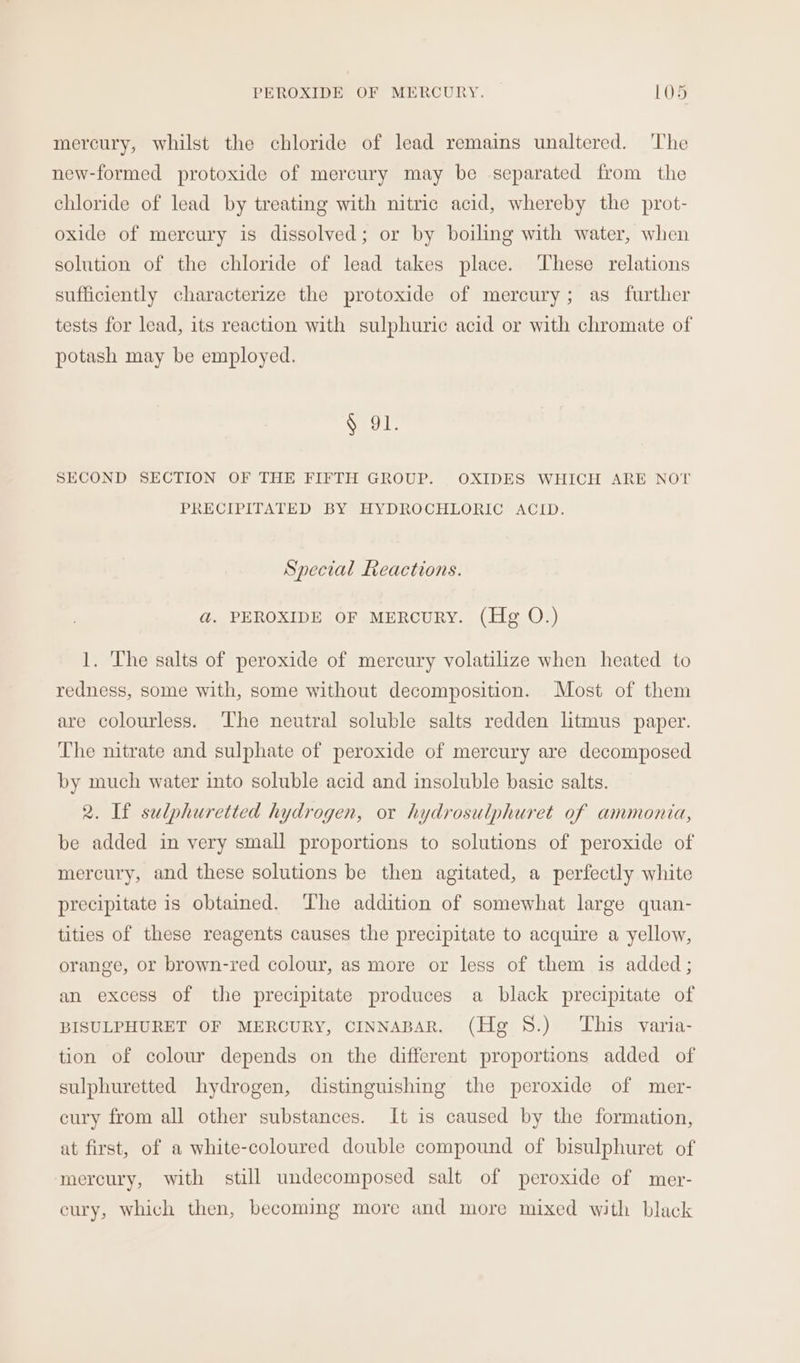 mercury, whilst the chloride of lead remains unaltered. 'The new-formed protoxide of mercury may be separated from the chloride of lead by treating with nitric acid, whereby the prot- oxide of mercury is dissolved; or by boiling with water, when solution of the chloride of lead takes place. ‘These relations sufficiently characterize the protoxide of mercury; as further tests for lead, its reaction with sulphuric acid or with chromate of potash may be employed. § 91. SECOND SECTION OF THE FIFTH GROUP. OXIDES WHICH ARE NOT PRECIPITATED BY HYDROCHLORIC ACID. Special Reactions. ad. PEROXIDE OF MERCURY. (Hg O.) 1. 'The salts of peroxide of mercury volatilize when heated to redness, some with, some without decomposition. Most of them are colourless. ‘The neutral soluble salts redden litmus paper. The nitrate and sulphate of peroxide of mercury are decomposed by much water into soluble acid and insoluble basic salts. 2. If sulphuretted hydrogen, or hydrosulphuret of ammonia, be added in very small proportions to solutions of peroxide of mercury, and these solutions be then agitated, a perfectly white precipitate is obtained. ‘The addition of somewhat large quan- tities of these reagents causes the precipitate to acquire a yellow, orange, or brown-red colour, as more or less of them is added; an excess of the precipitate produces a black precipitate of BISULPHURET OF MERCURY, CINNABAR. (Hg 8.) ‘This varia- tion of colour depends on the different proportions added of sulphuretted hydrogen, distinguishing the peroxide of mer- cury from all other substances. It is caused by the formation, at first, of a white-coloured double compound of bisulphuret of mercury, with still undecomposed salt of peroxide of mer- cury, which then, becoming more and more mixed with black